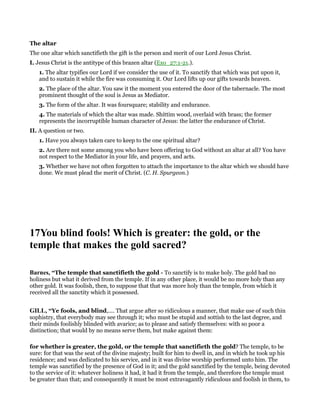 The altar
The one altar which sanctifieth the gift is the person and merit of our Lord Jesus Christ.
I. Jesus Christ is the antitype of this brazen altar (Exo_27:1-21.).
1. The altar typifies our Lord if we consider the use of it. To sanctify that which was put upon it,
and to sustain it while the fire was consuming it. Our Lord lifts up our gifts towards heaven.
2. The place of the altar. You saw it the moment you entered the door of the tabernacle. The most
prominent thought of the soul is Jesus as Mediator.
3. The form of the altar. It was foursquare; stability and endurance.
4. The materials of which the altar was made. Shittim wood, overlaid with brass; the former
represents the incorruptible human character of Jesus: the latter the endurance of Christ.
II. A question or two.
1. Have you always taken care to keep to the one spiritual altar?
2. Are there not some among you who have been offering to God without an altar at all? You have
not respect to the Mediator in your life, and prayers, and acts.
3. Whether we have not often forgotten to attach the importance to the altar which we should have
done. We must plead the merit of Christ. (C. H. Spurgeon.)
17You blind fools! Which is greater: the gold, or the
temple that makes the gold sacred?
Barnes, “The temple that sanctifieth the gold - To sanctify is to make holy. The gold had no
holiness but what it derived from the temple. If in any other place, it would be no more holy than any
other gold. It was foolish, then, to suppose that that was more holy than the temple, from which it
received all the sanctity which it possessed.
GILL, “Ye fools, and blind,.... That argue after so ridiculous a manner, that make use of such thin
sophistry, that everybody may see through it; who must be stupid and sottish to the last degree, and
their minds foolishly blinded with avarice; as to please and satisfy themselves: with so poor a
distinction; that would by no means serve them, but make against them:
for whether is greater, the gold, or the temple that sanctifieth the gold? The temple, to be
sure: for that was the seat of the divine majesty; built for him to dwell in, and in which he took up his
residence; and was dedicated to his service, and in it was divine worship performed unto him. The
temple was sanctified by the presence of God in it; and the gold sanctified by the temple, being devoted
to the service of it: whatever holiness it had, it had it from the temple, and therefore the temple must
be greater than that; and consequently it must be most extravagantly ridiculous and foolish in them, to
 