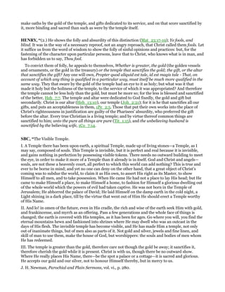 make oaths by the gold of the temple, and gifts dedicated to its service, and on that score sanctified by
it, more binding and sacred than such as were by the temple itself.
HE RY, “(2.) He shows the folly and absurdity of this distinction (Mat_23:17-19); Ye fools, and
blind. It was in the way of a necessary reproof, not an angry reproach, that Christ called them fools. Let
it suffice us from the word of wisdom to show the folly of sinful opinions and practices: but, for the
fastening of the character upon particular persons, leave that to Christ, who knows what is in man, and
has forbidden us to say, Thou fool.
To convict them of folly, he appeals to themselves, Whether is greater, the gold (the golden vessels
and ornaments, or the gold in the treasury) or the temple that sanctifies the gold; the gift, or the altar
that sanctifies the gift? Any one will own, Propter quod aliquid est tale, id est magis tale - That, on
account of which any thing is qualified in a particular way, must itself be much more qualified in the
same way. They that sware by the gold of the temple had an eye to it as holy; but what was it that
made it holy but the holiness of the temple, to the service of which it was appropriated? And therefore
the temple cannot be less holy than the gold, but must be more so; for the less is blessed and sanctified
of the better, Heb_7:7. The temple and altar were dedicated to God fixedly, the gold and gift but
secondarily. Christ is our altar (Heb_13:10), our temple (Joh_2:21); for it is he that sanctifies all our
gifts, and puts an acceptableness in them, 1Pe_2:5. Those that put their own works into the place of
Christ's righteousness in justification are guilty of the Pharisees' absurdity, who preferred the gift
before the altar. Every true Christian is a living temple; and by virtue thereof common things are
sanctified to him; unto the pure all things are pure (Tit_1:15), and the unbelieving husband is
sanctified by the believing wife, 1Co_7:14.
SBC, “The Visible Temple.
I. A Temple there has been upon earth, a spiritual Temple, made up of living stones—a Temple, as I
may say, composed of souls. This Temple is invisible, but it is perfect and real because it is invisible,
and gains nothing in perfection by possessing visible tokens. There needs no outward building to meet
the eye, in order to make it more of a Temple than it already is in itself. God and Christ and angels—
souls, are not these a heavenly court, all perfect to which this world can add nothing? This is true and
ever to be borne in mind; and yet no one can deny on the other hand, that a great object of Christ’s
coming was to subdue the world, to claim it as His own, to assert His right as its Master, to show
Himself to all men, and to take possession. When He came He had not a place to lay His head; but He
came to make Himself a place, to make Himself a home, to fashion for Himself a glorious dwelling out
of the whole world which the powers of evil had taken captive. He was not born in the Temple of
Jerusalem; He abhorred the palace of David; He laid Himself on the damp earth in the cold night, a
Light shining in a dark place, till by the virtue that went out of Him He should erect a Temple worthy
of His Name.
II. And lo! in omen of the future, even in His cradle, the rich and wise of the earth seek Him with gold,
and frankincense, and myrrh as an offering. Pass a few generations and the whole face of things is
changed; the earth is covered with His temples, as it has been for ages. Go where you will, you find the
eternal mountains hewn and fashioned into shrines where He may dwell who was an outcast in the
days of His flesh. The invisible temple has become visible, and He has made Him a temple, not only
out of inanimate things, but of men also as parts of it. Not gold and silver, jewels and fine linen, and
skill of man to use them, make the house of God, but worshippers: the souls and bodies of men whom
He has redeemed.
III. The temple is greater than the gold, therefore care not though the gold be away; it sanctifies it,
therefore cherish the gold while it is present. Christ is with us, though there be no outward show.
Where He really places His Name, there—be the spot a palace or a cottage—it is sacred and glorious.
He accepts our gold and our silver, not to honour Himself thereby, but in mercy to us.
J. H. Newman, Parochial and Plain Sermons, vol. vi., p. 280.
 