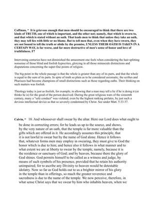 Coffman, “ It is grievous enough that men should be encouraged to think that there are two
kinds of TRUTH, one of which is important, and the other not; namely, that which is sworn to,
and that which is stated without an oath. That leads men to think that unless they take an oath,
they may tell lies with little or no blame. But to tell men that, even when they have sworn, they
are not bound to tell the truth or abide by the promise, U LESS THEIR OATH IS TAKE I A
CERTAI WAY, is far worse, and far more destructive of men's sense of honor and love of
truthfulness. F7
Intervening centuries have not diminished the amazement one feels when considering the hair-splitting
nonsense of those blind and foolish hypocrites, glorying in all those minuscule distinctions and
disputations concerning the super-fine points of religion.
The big point in the whole passage is that the whole is greater than any of its parts, and that the whole
is equal to the sum of its parts. In spite of truth so plain as to be considered axiomatic, the scribes and
Pharisees had become champions of small distinctions such as those regarding oaths. Their thinking on
such matters was foolish.
Theology today is just as foolish, for example, in allowing that a man may tell a lie if he is doing it (or
thinks he is) for the good of the person deceived. During the great religious wars of the sixteenth
century, many a "safe conduct" was violated, even by the highest ranking prelates, by just such a
devious intellectual device as that so severely condemned by Christ. See under Matt. 5:33-37.
Calvin, “ 18. And whosoever shall swear by the altar. Here our Lord does what ought to
be done in correcting errors; for he leads us up to the source, and shows,
by the very nature of an oath, that the temple is far more valuable than the
gifts which are offered in it. He accordingly assumes this principle, that
it is not lawful to swear but by the name of God alone. Hence it follows
that, whatever forms men may employ in swearing, they must give to God the
honor which is due to him; and hence also it follows in what manner and to
what extent we are at liberty to swear by the temple, namely, because it is
the residence or sanctuary of God; and by heaven, because there the glory of
God shines. God permits himself to be called as a witness and judge, by
means of such symbols of his presence, provided that he retain his authority
unimpaired; for to ascribe any Divinity to heaven would be detestable
idolatry. Now so far as God holds out to us a brighter mirror of his glory
in the temple than in offerings, so much the greater reverence and
sacredness is due to the name of the temple. We now perceive, therefore, in
what sense Christ says that we swear by him who inhabits heaven, when we
 