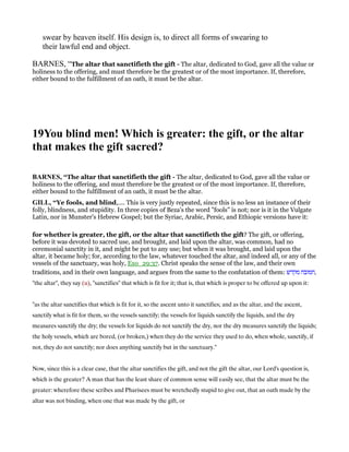swear by heaven itself. His design is, to direct all forms of swearing to
their lawful end and object.
BARNES, “The altar that sanctifieth the gift - The altar, dedicated to God, gave all the value or
holiness to the offering, and must therefore be the greatest or of the most importance. If, therefore,
either bound to the fulfillment of an oath, it must be the altar.
19You blind men! Which is greater: the gift, or the altar
that makes the gift sacred?
BAR ES, “The altar that sanctifieth the gift - The altar, dedicated to God, gave all the value or
holiness to the offering, and must therefore be the greatest or of the most importance. If, therefore,
either bound to the fulfillment of an oath, it must be the altar.
GILL, “Ye fools, and blind,.... This is very justly repeated, since this is no less an instance of their
folly, blindness, and stupidity. In three copies of Beza's the word "fools" is not; nor is it in the Vulgate
Latin, nor in Munster's Hebrew Gospel; but the Syriac, Arabic, Persic, and Ethiopic versions have it:
for whether is greater, the gift, or the altar that sanctifieth the gift? The gift, or offering,
before it was devoted to sacred use, and brought, and laid upon the altar, was common, had no
ceremonial sanctity in it, and might be put to any use; but when it was brought, and laid upon the
altar, it became holy; for, according to the law, whatever touched the altar, and indeed all, or any of the
vessels of the sanctuary, was holy, Exo_29:37. Christ speaks the sense of the law, and their own
traditions, and in their own language, and argues from the same to the confutation of them: ‫מקדש‬ ‫,חמזבח‬
"the altar", they say (u), "sanctifies" that which is fit for it; that is, that which is proper to be offered up upon it:
"as the altar sanctifies that which is fit for it, so the ascent unto it sanctifies; and as the altar, and the ascent,
sanctify what is fit for them, so the vessels sanctify; the vessels for liquids sanctify the liquids, and the dry
measures sanctify the dry; the vessels for liquids do not sanctify the dry, nor the dry measures sanctify the liquids;
the holy vessels, which are bored, (or broken,) when they do the service they used to do, when whole, sanctify, if
not, they do not sanctify; nor does anything sanctify but in the sanctuary.''
Now, since this is a clear case, that the altar sanctifies the gift, and not the gift the altar, our Lord's question is,
which is the greater? A man that has the least share of common sense will easily see, that the altar must be the
greater: wherefore these scribes and Pharisees must be wretchedly stupid to give out, that an oath made by the
altar was not binding, when one that was made by the gift, or
 