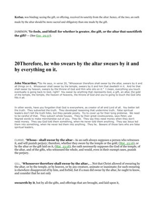 KorbanKorbanKorbanKorban, was binding; seeing the gift, or offering, received its sanctity from the altar: hence, of the two, an oath
made by the altar should be more sacred and obligatory than one made by the gift.
JAMISON,”Ye fools, and blind! for whether is greater, the gift, or the altar that sanctifieth
the gift? — (See Exo_29:37).
20Therefore, he who swears by the altar swears by it and
by everything on it.
John Macarthur, “So He says, in verse 20, "Whosoever therefore shall swear by the altar, swears by it and
all things on it. Whosoever shall swear by the temple, swears by it and him that dwelleth in it. And he that
shall swear by heaven, swears by the throne of God and Him who sits on it." I mean, everything you touch
eventually is going back to God, right? You swear by anything that represents God, a gift, an altar, the gold
of the temple, the temple, the heaven of heavens, the throne of God and you're going to touch the God who
fills it all.
In other words, have you forgotten that God is everywhere, as creator of all and Lord of all. You better tell
the truth. They subverted the truth. They developed reasoning that undermine truth. False spiritual
leaders don't tell the truth folks, but they parade piosity. Try to cover up for their lying pretense. We need
to be careful of that. They subvert whole houses. They by their great covetousness, says Peter, use
feigned words to make merchandise out of you. They lie. They say they need money when they don't
need money. They say God told them something, when He never told them anything. They say Jesus led
them into something, when He never led them into anything. They lie. Beware of those liars who are false
spiritual leaders.
CLARKE, “Whoso - shall swear by the altar - As an oath always supposes a person who witnesses
it, and will punish perjury; therefore, whether they swore by the temple or the gold, (Mat_23:16), or
by the altar or the gift laid on it, (Mat_23:18), the oath necessarily supposes the God of the temple, of
the altar, and of the gifts, who witnessed the whole, and would, even in their exempt cases, punish
the perjury.
GILL, “Whosoever therefore shall swear by the altar,.... Not that Christ allowed of swearing by
the altar, or by the temple, or by heaven, or by any creature, animate or inanimate; for such swearing
is elsewhere disapproved of by him, and forbid, but if a man did swear by the altar, he ought to know,
and consider that he not only
sweareth by it, but by all the gifts, and offerings that are brought, and laid upon it,
 
