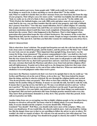 That’s when matters got worse. Some people said, “1000 yards really isn’t much, and we have a
lot of things we need to do. Is there anything we can do about this?” So the rabbis
said, What we could do is decide that you don’t measure from your front door, but from the edge
of your property. That will give you a few more yards.” And that was helpful, but still some said,
“look we really are in a bit of a bind, is there anything more you can do.” So the rabbis said
“Well, if before the Sabbath begins, you walk 1000 yards and place some of your property, or
some food by the way, you can then consider that the end of your property, and walk a Sabbath
day’s journey from there.” ow this may sound ridiculous, but it’s called religion. It’s amazing
how people can start out to honor God, and if they are earnest they have a tendency to get more
and more meticulous about it until they loose track completely of honoring God and become
locked into the system. That’s what happened to the Pharisees. That is what happens when
generation after generation keeps the ways of their forebearers. The memory of the events that
shaped them fade, but the responses to the crisis remain. People no longer remember why they do
what they do. They just do it. And then you find other reasons for continuing as you always have.
JESUS’ CHALLE GE
This is what drew Jesus’ criticism. The people had forgotten not only the exile but also the call of
God. Jesus came to remind the people, and the leaders, and the priests not “Be Holy” but “I shall
be your God, you are my people.” More important than upright living, Jesus knew, was the
reason for living. Jesus announced “The greatest commandment is this: ‘you shall love the Lord
your God, and you shall love your neighbor as yourself.’And Jesus knew even more importantly,
that the true reason for love is this God is with us. Jesus came to call people to walk with God to
remind us that God is for us, that God is present here and now. And Jesus is willing to challenge
the crazy extremes that leads the Pharisees and others away from God and into religious effort
and self-righteousness. To point out to them and to us, the dangerous behaviors that come when
we forget the heart of the matter we live out of fear rather than love. When our motivation for
obedience is to avoid judgment rather than receive grace.
Jesus knew the Pharisees wanted to do their very best to be upright that is why he could say “ the
Scribes and Pharisees sit on the seat of Moses, so do as they say.” But Jesus looked far deeper
than the doing, and that is what he criticized. He saw through the religious habits and warned
“You do not practice what you preach.” How often we here that criticism. We say one thing on
Sunday but do another thing on Monday. It means we can talk the talk, but fail to walk the walk.
It means that we pay lip service, but fail to act. We may even defend ourselves and say ‘well no
one is perfect.” We know that no one is perfect, perfection is not the goal. To put into practice
means - you practice. It is your habit, your pattern to keep after those things you understand to
be important. Did you know performers like Isaac Perlman practice musical scales every day.
They know their performance demands it, so they do it. They practice what they preach. Jesus
calls us to practice our faith.
Another thing Jesus saw as corrupting was that as highly religious people we lay on others heavy
burdens we ourselves will not lift. You know what he is talking about. Everyone should pray
daily. Everyone should read the scripture. Everyone should tithe. Which gets
translated “You should”. Well Mary, you should really know more of the scripture. Mike, you
know you should pray. If you would tithe, the church could do more. And you should be visiting
too. But the danger Jesus says is that we are unwilling to follow the advice we give to others. We
wouldn’t do what we require of others. We will not even ask ourselves, but what about me? You
should tithe, but what am I giving? You should invite people to church, but could I? We demand
 