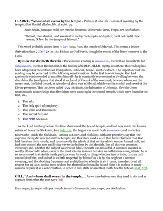 CLARKE, “Whoso shall swear by the temple - Perhaps it is to this custom of swearing by the
temple, that Martial alludes, lib. xi. epist. 95.
Ecce negas, jurasque mihi per templa Tonantis; Non credo; jura, Verpe, per Anchialum.
“Behold, thou deniest, and swearest to me by the temples of Jupiter; I will not credit thee:
swear, O Jew, by the temple of Jehovah.”
This word probably comes from ‫יה‬ ‫היכל‬ heical Yah, the temple of Jehovah. This seems a better
derivation than ‫אלהים‬ ‫חי‬ ‫אם‬ im chai Elohim, as God liveth, though the sound of the latter is nearer to the
Latin.
By him that dwelleth therein - The common reading is κατοικουντι, dwelleth or Inhabiteth, but
κατοικησαντι, dwelt or Did inhabit, is the reading of CDEFGHKLM, eighty-six others; this reading has
been adopted in the editions of Complutum, Colineus, Bengel, and Griesbach. The importance of this
reading may be perceived by the following considerations. In the first Jewish temple, God had
graciously condescended to manifest himself - he is constantly represented as dwelling between the
cherubim, the two figures that stood at each end of the ark of the covenant; between whom, on the
mercy seat, the lid of the ark, a splendor of glory was exhibited, which was the symbol and proof of the
Divine presence. This the Jews called ‫שכינה‬ Shekinah, the habitation of Jehovah. Now the Jews
unanimously acknowledge that five things were wanting in the second temple, which were found in the
first, viz.,
1. The ark;
2. The holy spirit of prophecy;
3. The Urim and Thummim;
4. The sacred fire; and
5. The ‫שכינה‬ Shekinah.
As the Lord had long before this time abandoned the Jewish temple, and had now made the human
nature of Jesus the Shekinah, (see Joh_1:14, the Logos was made flesh, εσκηνωσεν, and made his
tabernacle - made the Shekinah, - among us), our Lord could not, with any propriety, say that the
supreme Being did now inhabit the temple; and therefore used a word that hinted to them that God
had forsaken their temple, and consequently the whole of that service which was performed in it, and
had now opened the new and living way to the holiest by the Messiah. But all this was common
swearing; and, whether the subject was true or false, the oath was unlawful. A common swearer is
worthy of no credit, when, even in the most solemn manner he takes an oath before a magistrate; he is
so accustomed to stake his truth, perhaps even his soul, to things whether true or false, that an oath
cannot bind him, and indeed is as little respected by himself as it is by his neighbor. Common
swearing, and the shocking frequency and multiplication of oaths in civil cases, have destroyed all
respect for an oath; so that men seldom feel themselves bound by it; and thus it is useless in many
cases to require it as a confirmation, in order to end strife or ascertain truth. See the note on Mat_5:37.
GILL, “And whoso shall swear by the temple,.... As we have before seen they used to do, and as
appears from what the poet says (w):
Ecce negas, jurasque mihi per templa tonantis Non credo: jura, verpe, per Anchialum.
 