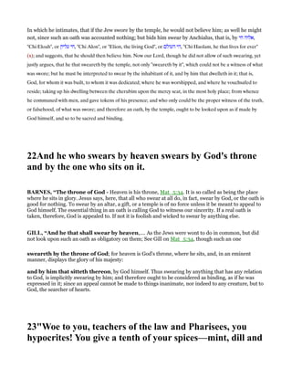 In which he intimates, that if the Jew swore by the temple, he would not believe him; as well he might
not, since such an oath was accounted nothing; but bids him swear by Anchialus, that is, by ‫אלוה‬‫חי‬ ,
"Chi Eloah", or ‫עליון‬ ‫,חי‬ "Chi Alon", or "Elion, the living God", or ‫העולם‬ ‫,הי‬ "Chi Haolam, he that lives for ever"
(x); and suggests, that he should then believe him. Now our Lord, though he did not allow of such swearing, yet
justly argues, that he that sweareth by the temple, not only "sweareth by it", which could not be a witness of what
was swore; but he must be interpreted to swear by the inhabitant of it, and by him that dwelleth in it; that is,
God, for whom it was built, to whom it was dedicated; where he was worshipped, and where he vouchsafed to
reside; taking up his dwelling between the cherubim upon the mercy seat, in the most holy place; from whence
he communed with men, and gave tokens of his presence; and who only could be the proper witness of the truth,
or falsehood, of what was swore; and therefore an oath, by the temple, ought to be looked upon as if made by
God himself, and so to be sacred and binding.
22And he who swears by heaven swears by God's throne
and by the one who sits on it.
BAR ES, “The throne of God - Heaven is his throne, Mat_5:34. It is so called as being the place
where he sits in glory. Jesus says, here, that all who swear at all do, in fact, swear by God, or the oath is
good for nothing. To swear by an altar, a gift, or a temple is of no force unless it be meant to appeal to
God himself. The essential thing in an oath is calling God to witness our sincerity. If a real oath is
taken, therefore, God is appealed to. If not it is foolish and wicked to swear by anything else.
GILL, “And he that shall swear by heaven,.... As the Jews were wont to do in common, but did
not look upon such an oath as obligatory on them; See Gill on Mat_5:34, though such an one
sweareth by the throne of God; for heaven is God's throne, where he sits, and, in an eminent
manner, displays the glory of his majesty:
and by him that sitteth thereon, by God himself. Thus swearing by anything that has any relation
to God, is implicitly swearing by him; and therefore ought to be considered as binding, as if he was
expressed in it; since an appeal cannot be made to things inanimate, nor indeed to any creature, but to
God, the searcher of hearts.
23"Woe to you, teachers of the law and Pharisees, you
hypocrites! You give a tenth of your spices—mint, dill and
 