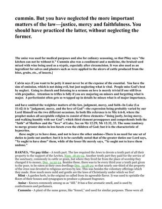 cummin. But you have neglected the more important
matters of the law—justice, mercy and faithfulness. You
should have practiced the latter, without neglecting the
former.
The anise was used for medical purposes and also for culinary seasoning, so that Pliny says "the
kitchen can not be without it." Cummin also was a condiment and a medicine, the bruised seed
mixed with wine being used as a styptic, especially after circumcision. It was also used as an
ingredient for salves and plasters such as were applied to the ulcers of cattle produced from the
bites, grubs, etc., of insects.]
Calvin says if you want to be petty it must never be at the expense of the essential. You have the
sins of omission, which is not doing evil, but just neglecting what is vital. People miss God’s best
by neglect. Going to church and listening to a sermon on love is merely trivial if one still lives
with prejudice. Attention to trifles is folly if you are majoring on minors and forgetting what is
major. A perfectionist often gets so wrapped up in details he misses what is of major importance.
and have omitted the weightier matters of the law, judgment, mercy, and faith--In Luke (Lu
11:42) it is "judgment, mercy, and the love of God"--the expression being probably varied by our
Lord Himself on the two different occasions. In both His reference is to Mic 6:6-8, where the
prophet makes all acceptable religion to consist of three elements--"doing justly, loving mercy,
and walking humbly with our God"; which third element presupposes and comprehends both the
"faith" of Matthew and the "love" of Luke. See on Mr 12:29; Mr 12:32, 33. The same tendency
to merge greater duties in less besets even the children of God; but it is the characteristic of
hypocrites.
these ought ye to have done, and not to leave the other undone--There is no need for one set of
duties to jostle out another; but it is to be carefully noted that of the greater duties our Lord says,
"Ye ought to have done" them, while of the lesser He merely says, "Ye ought not to leave them
undone."
BAR ES, “Ye pay tithe - A tenth part. The law required the Jews to devote a tenth part of all their
property to the support of the Levites, Num_18:20-24. Another tenth part they paid for the service of
the sanctuary, commonly in cattle or grain, but where they lived far from the place of worship they
changed it to money, Deu_14:22-24. Besides these, there was to be every third year a tenth part given
to the poor, to be eaten at their own dwellings Deu_14:28-29; so that nearly one-third of the property
of the Jews was devoted to religious services by law. This was besides the voluntary offerings which
they made. How much more mild and gentle are the laws of Christianity under which we live!
Mint - A garden herb, in the original so called from its agreeable flavor. It was used to sprinkle the
floors of their houses and synagogues to produce a pleasant fragrance.
Anise - Known commonly among us as “dill.” It has a fine aromatic smell, and is used by
confectioners and perfumers.
Cummin - A plant of the same genus, like “fennel,” and used for similar purposes. These were all
 