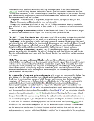 herbs of little value. The law of Moses said that they should pay tithes of the “fruits of the earth,”
Deu_14:22. It said nothing, however, about herbs. It was a question whether these should be tithed.
The Pharisees maintained, in their extraordinary strictness, that they ought. Our Saviour says that they
were precise in doing small matters which the law had not expressly commanded, while they omitted
the greater things which it had enjoined.
Judgment - Justice to others, as magistrates, neighbors, citizens. Giving to all their just dues.
Mercy - Compassion and kindness to the poor and miserable.
Faith - Piety toward God; confidence in him. Faith in God here means that we are to give to him
what is his due; as mercy and justice mean to do to people, in all circumstances, what is right toward
them.
These ought ye to have done - Attention to even the smallest points of the law of God is proper,
but it should not interfere with the “higher” and more important parts of that law.
CLARKE, “Ye pay tithe of mint, etc. - They were remarkably scrupulous in the performance of all
the rites and ceremonies of religion, but totally neglected the soul, spirit, and practice of godliness.
Judgment - Acting according to justice and equity towards all mankind. Mercy - to the distressed
and miserable. And faith in God as the fountain of all righteousness, mercy, and truth. The scribes and
Pharisees neither began nor ended their works in God, nor had they any respect unto his name in
doing them. They did them to be seen of men, and they had their reward - human applause.
These ought ye to have done, etc. - Our Lord did not object to their paying tithe even of
common pot-herbs - this did not affect the spirit of religion; but while they did this and such like, to
the utter neglect of justice, mercy, and faith, they showed that they had no religion, and knew nothing
of its nature.
GILL, “Woe unto you scribes and Pharisees, hypocrites,.... Christ returns to the former
epithets he had very rightly given to these men, and very pertinently repeats them here; and which are
confirmed by the instances of their conduct and practice here alleged, which abundantly show their
hypocrisy and deceit; since they were very strict in observing some outward things, which gave them
credit with the people, and especially the priests and Levites, some little trifling ceremonies and
traditions of their elders, whilst they neglected internal religion, and those things which were of the
greatest moment and importance:
for ye take tithe of mint, and anise, and cummin; which ought not commanded by the law, they
were obliged to by the traditions of the elders. Mint is an herb well known, and has its name in the
Greek from its sweet smell; on account of which the Jews used to spread it on the floors of their
synagogues (y). This was one of the herbs that was subject to the law of the seventh year (z), and is
mentioned with those which were to be tithed (a). The Ethiopic version, instead of mint reads
"hyssop"; and which also was an herb that was obliged to be tithed (b). "Anise" is a seed also well
known, and which the Jews call ‫,שבת‬ and of which they often observe, that it is subject to tithing, both seed,
herb, flowers, or stalks (c): instead of this Munster's Hebrew Gospel has ‫,פיגם‬ "rue"; and which, in the Misna (d),
is mentioned along with mint, as it is by Luk_11:42 and said to be one of the things the Pharisees gave tithe of;
though in their oral law it is reckoned among the things that are free from tithe (e): and therefore this must be a
sort of work of supererogation to give tithe of that, which they were not obliged to. "Cummin" is a sort of anise;
its seed is much like fennel seed, and which pigeons are very fond of: mention is made of it in Isa_28:25 and is
reckoned with figs, dates, carobes, or Egyptian figs, and rice, which were obliged to be tithed (f), and was what
was also bound to the offering of the first fruits to the priest (g). Christ mentions these particular herbs and
seeds, as a specimen of what they paid tithes of. In Luke, it is added, "and all manner of herbs": for, according to
 
