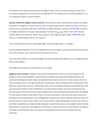 the traditions of the elders, they were in general subject to tithes: and it is a common saying or maxim of the
Jews, that the tithing of corn is from the law, but ‫דרבנן‬ ‫ירק‬‫מעשר‬ , "the tithing of herbs is from the Rabbins" (h): it
is a constitution of their's, and not of Moses:
and have omitted the weightier matters of the lawand have omitted the weightier matters of the lawand have omitted the weightier matters of the lawand have omitted the weightier matters of the law. The distinction of the commandments of the law into lighter
and heavier, or weightier, to which Christ here refers, is frequent with the Jews. When one comes to be made a
proselyte, they acquaint him with some of ‫קלות‬ ‫,מצות‬ "the light commands", and some of ‫חמורות‬ ‫,מצות‬ "the heavy",
or "weighty commands" (i). So again, they paraphrase the words in Isa_33:18 "where is the scribe?" he that
numbers all the letters in the law. "Where is the receiver?" who weighs the "light" things, ‫שבתורה‬ ‫,וחמורין‬ and
"heavy", or "weighty things in the law" (k). Again (l),
"in the words of the law there are some things "light", and some things "heavy", or "weighty":''
but those weighty things they omitted, and regarded those that were light; yea, that had no foundation in the law
at all: and no wonder, since, in the place last cited, they say (m), that
"the words of the Scribes are all of them "weighty" and that the sayings of the elders are more "weighty" than the
words of the prophets.''
The things our Lord refers to, and instances in, are as follow;
judgment, mercy, and faithjudgment, mercy, and faithjudgment, mercy, and faithjudgment, mercy, and faith. "Judgment" may mean the administration of justice in courts of judicature; the
putting in execution good judgments, righteous laws and statutes; protecting and relieving the injured and
oppressed, and doing that which is right and equitable between man and man: but, on the contrary, these men
devoured widows' houses, and oppressed the poor and fatherless. "Mercy" includes all acts of compassion to the
distressed, relieving the necessitous, distributing to their wants, and showing all kindness and beneficence to the
poor and needy; which the scribes and Pharisees very little practised, being a set of cruel, hard hearted, and
covetous persons. "Faith" may not only design faithfulness in a man's keeping his word and promise, and fidelity
to a trust reposed in him; but also faith in God, as the God of providence, and as the God of grace and mercy;
believing in his word and promises, and worshipping him, which the law requires; and the rather this seems to be
intended, because Luke, instead of "faith", puts "the love of God", which faith includes, and works by, and is the
end of the commandment, arising from faith unfeigned: so that Christ instances in the weightier matters of both
tables of the law, which these men neglected, and the latter, as well as the former; not believing the revelation of
the Gospel, nor the Messiah, who was promised, and prophesied of by God, in the writings of the Old
Testament:
 