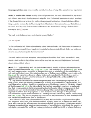 these ought ye to have donethese ought ye to have donethese ought ye to have donethese ought ye to have done: more especially, and in the first place, as being of the greatest use and importance:
and not to leave the other undoneand not to leave the other undoneand not to leave the other undoneand not to leave the other undone; meaning either the lighter matters, and lesser commands of the law; or even
their tithes of herbs: if they thought themselves obliged to them, Christ would not dispute the matter with them;
if they thought fit to observe them, they might, so long as they did not interfere with, and take them off from
things of greater moment. But alas! these men preferred the rituals of the ceremonial law, and the traditions of
the elders, above the duties of the moral law; and reckoned that the latter were nothing, if the former were
wanting; for they (n) Say, that
"the words of the Scribes, are more lovely than the words of the law.''
And also (o), that
"he that profanes the holy things, and despises the solemn feasts, and makes void the covenant of Abraham our
father (circumcision), and behaves impudently towards the law (ceremonial), although the law and good works
are in his hands, he has no part in the world to come.''
The Persic version renders the words thus; "these ought ye to do, and not them"; as if it was our Lord's sense,
that they ought to observe the weightier matters of the moral law, and not regard their tithing of herbs, and
other traditions of, their fathers.
HE RY, “V. They were very strict and precise in the smaller matters of the law, but as careless and
loose in the weightier matters, Mat_23:23, Mat_23:24. They were partial in the law (Mal_2:9), would
pick and choose their duty, according as they were interested or stood affected. Sincere obedience is
universal, and he that from a right principle obeys any of God's precepts, will have respect to them all,
Psa_119:6. But hypocrites, who act in religion for themselves, and not for God, will do no more in
religion than they can serve a turn by for themselves. The partiality of the scribes and Pharisees
appears here, in two instances.
1. They observed smaller duties, but omitted greater; they were very exact in paying tithes, till it
came to mint, anise, and cummin, their exactness in tithing of which would not cost them much, but
would be cried up, and they should buy reputation cheap. The Pharisee boasted of this, I give tithes of
all that I possess, Luk_18:12. But it is probable that they had ends of their own to serve, and would
find their own account in it; for the priests and Levites, to whom the tithes were paid, were in their
interests, and knew how to return their kindness. Paying tithes was their duty, and what the law
required; Christ tells them they ought not to leave it undone. Note, All ought in their places to
contribute to the support and maintenance of a standing ministry: withholding tithes is called robbing
God, Mal_2:8-10. They that are taught in the word, and do not communicate to them that teach them
that love a cheap gospel, come short of the Pharisee.
But that which Christ here condemns them for, is, that they omitted the weightier matters of the
law, judgment, mercy, and faith; and their niceness in paying tithes, was, if not to atone before God,
yet at least to excuse end palliate to men the omission of those. All the things of God's law are weighty,
but those are most weighty, which are most expressive of inward holiness in the heart; the instances of
self-denial, contempt of the world, and resignation to God, in which lies the life of religion. Judgment
 