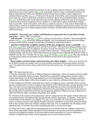 and mercy toward men, and faith toward God, are the weightier matters of the law, the good things
which the Lord our God requires (Mic_6:8); to do justly, and love mercy, and humble ourselves by
faith to walk with God. This is the obedience which is better than sacrifice or tithe; judgment is
preferred before sacrifice, Isa_1:11. To be just to the priests in their tithe, and yet to cheat and defraud
every body else, is but to mock God, and deceive ourselves. Mercy also is preferred before sacrifice,
Hos_6:6. To feed those who made themselves fat with the offering of the Lord, and at the same time
to shut up the bowels of compassion from a brother or a sister that is naked, and destitute of daily
food, to pay tithe - mint to the priest, and to deny a crumb to Lazarus, is to lie open to that judgment
without mercy, which is awarded to those who pretended to judgment, and showed no mercy; nor will
judgment and mercy serve without faith in divine revelation; for God will be honoured in his truths as
well as in his laws.
JAMISO , “Woe unto you, scribes and Pharisees, hypocrites! for ye pay tithe of mint
and anise — rather, “dill,” as in Margin.
and cummin — In Luke (Luk_11:42) it is “and rue, and all manner of herbs.” They grounded this
practice on Lev_27:30, which they interpreted rigidly. Our Lord purposely names the most trifling
products of the earth as examples of what they punctiliously exacted the tenth of.
and have omitted the weightier matters of the law, judgment, mercy, and faith — In
Luke (Luk_11:42) it is “judgment, mercy, and the love of God” - the expression being probably varied
by our Lord Himself on the two different occasions. In both His reference is to Mic_6:6-8, where the
prophet makes all acceptable religion to consist of three elements - “doing justly, loving mercy, and
walking humbly with our God”; which third element presupposes and comprehends both the “faith” of
Matthew and the “love” of Luke. See on Mar_12:29; see on Mar_12:32, Mar_12:33. The same tendency
to merge greater duties in less besets even the children of God; but it is the characteristic of
hypocrites.
these ought ye to have done, and not to leave the other undone — There is no need for one
set of duties to jostle out another; but it is to be carefully noted that of the greater duties our Lord
says, “Ye ought to have done” them, while of the lesser He merely says, “Ye ought not to leave them
undone.”
SBC, “We learn from the text:—
I. That the commands of God are of different degrees of importance. There are matters of more weight
than others among the Divine precepts. That God has commanded a thing always invests it with a
certain importance, but all His commandments are not of equal gravity. There are higher and lower
obligations; and the higher will be first attended to, nay, if need be, will absorb into them the lower.
II. The weightiest of all God’s commands have respect to judgment, mercy, and faith. That is a truth
which is emphasized over and over again by the prophets in the Old Testament, and the Apostles in the
New. The inner is more important than the outer; the spirit than the letter; the principle than the
action; the character than the isolated deed. The heart is the great thing, for out of it are the issues of
life; and therefore it should have the first and the greatest attention. If that be wrong, nothing can be
right; but if that be right, everything will partake of its quality.
III. Attention to the matters of less importance will not compensate for the neglect of those which are
of essential moment. Punctilious tithe-paying will not condone oppression, or injustice, or the lack of
humble faith in God. Ritual is not religion: it is only, even at the best, the outer garment which she
wears on certain occasions; but religion herself is character, and that is a moral unit, giving its quality
both to the worship and to the ordinary conduct of the man. It is no vindication for not doing a most
important duty, to say that I have done something else that is on a far lower plain.
IV. Where the heart is right with God through faith in Jesus Christ, both the weightier matters and
those of less importance will be attended to. The performance of one duty must not be pleaded as an
excuse for the neglect of another. In all such matters what is put before us is not an alternative—
whether we shall do this or that—but an aggregate, for we are to do this and that.
 