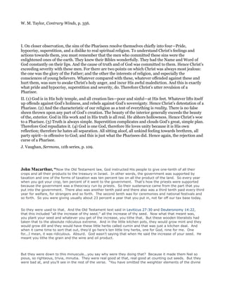 W. M. Taylor, Contrary Winds, p. 356.
I. On closer observation, the sins of the Pharisees resolve themselves chiefly into four—Pride,
hypocrisy, superstition, and a dislike to real spiritual religion. To understand Christ’s feelings and
actions towards them, you must remember that the men who committed these sins were the
enlightened ones of the earth. They knew their Bibles wonderfully. They had the Name and Word of
God constantly on their lips. And the cause of truth and of God was committed to them. Hence Christ’s
exceeding severity with these men. For there are two points on which Christ was always most jealous:
the one was the glory of the Father; and the other the interests of religion, and especially the
consciences of young believers. Whatever compared with these, whatever offended against these and
hurt them, was sure to awake Christ’s holy anger, and incur His awful malediction. And this is exactly
what pride and hypocrisy, superstition and severity, do. Therefore Christ’s utter revulsion of a
Pharisee.
II. (1) God is in His holy temple, and all creation lies—poor and sinful—at His feet. Whatever lifts itself
up offends against God’s holiness, and rebels against God’s sovereignty. Hence Christ’s detestation of a
Pharisee. (2) And the characteristic of our religion as a test of everything is reality. There is no false
sheen thrown upon any part of God’s creation. The beauty of the interior generally exceeds the beauty
of the, exterior. God in His work and in His truth is all real. He abhors hollowness. Hence Christ’s woe
to a Pharisee. (3) Truth is always simple. Superstition complicates and clouds God’s great, simple plan.
Therefore God repudiates it. (4) God is one God, therefore He loves unity because it is His own
reflection; therefore he hates all separation. All sitting aloof, all unkind feeling towards brethren, all
party spirit—is offensive to God; and this is just what the Pharisees did. Hence again, the rejection and
curse of a Pharisee.
J. Vaughan, Sermons, 11th series, p. 109.
John Macarthur, “Now the Old Testament law, God instructed His people to give one-tenth of all their
crops and all their products to the treasury in Israel. In other words, the government was supported by
taxation and one of the forms of taxation was ten percent tax on all the product of the land. So every year
when you got your crop, ten percent of it went to the government. That's how the priests were supported
because the government was a theocracy run by priests. So their sustenance came from the part that you
put into the government. There also was another tenth paid and there also was a third tenth paid every third
year for welfare, for strangers and so forth. The second tenth was for ceremonies and national festivals and
so forth. So you were giving usually about 23 percent a year that you put in, not far off our tax base today.
So they were used to that. And the Old Testament text said in Leviticus 27:30 and Deuteronomy 14:22,
that this included "all the increase of thy seed;" all the increase of thy seed. Now what that meant was,
you plant your seed and whatever you get of the increase, you tithe that. But these wooden literalists had
taken that to the absolute ridiculous extreme. And in the little kitchen pots, they would grow mint and they
would grow dill and they would have these little herbs called cumin and that was just a kitchen deal. And
when it came time to sort that out, they'd go here's ten little tiny herbs, one for God, nine for me. One
for...I mean, it was ridiculous. Absurd. God wasn't saying that when He said the increase of your seed. He
meant you tithe the grain and the wine and oil product.
But they were down to this minuscule...you say why were they doing that? Because it made them feel so
pious, so righteous, trivia, minutia. They were real good at that, real good at counting out seeds. But they
were bad at, and you'll see in the rest of the verse. "You have omitted the weightier elements of the divine
 
