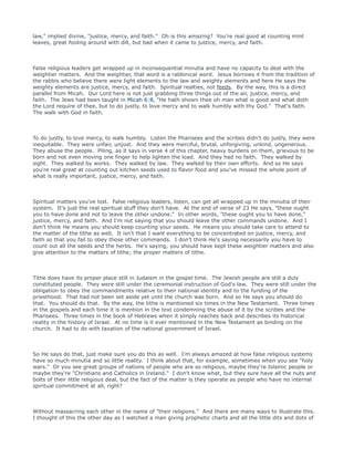 law," implied divine, "justice, mercy, and faith." Oh is this amazing? You're real good at counting mint
leaves, great fooling around with dill, but bad when it came to justice, mercy, and faith.
False religious leaders get wrapped up in inconsequential minutia and have no capacity to deal with the
weightier matters. And the weightier, that word is a rabbinical word. Jesus borrows it from the tradition of
the rabbis who believe there were light elements to the law and weighty elements and here He says the
weighty elements are justice, mercy, and faith. Spiritual realties, not feeds. By the way, this is a direct
parallel from Micah. Our Lord here is not just grabbing three things out of the air, justice, mercy, and
faith. The Jews had been taught in Micah 6:8, "He hath shown thee oh man what is good and what doth
the Lord require of thee, but to do justly, to love mercy and to walk humbly with thy God." That's faith.
The walk with God in faith.
To do justly, to love mercy, to walk humbly. Listen the Pharisees and the scribes didn't do justly, they were
inequitable. They were unfair, unjust. And they were merciful, brutal, unforgiving, unkind, ungenerous.
They abuse the people. Piling, as it says in verse 4 of this chapter, heavy burdens on them, grievous to be
born and not even moving one finger to help lighten the load. And they had no faith. They walked by
sight. They walked by works. They walked by law. They walked by their own efforts. And so He says
you're real great at counting out kitchen seeds used to flavor food and you've missed the whole point of
what is really important, justice, mercy, and faith.
Spiritual matters you've lost. False religious leaders, listen, can get all wrapped up in the minutia of their
system. It's just the real spiritual stuff they don't have. At the end of verse of 23 He says, "these ought
you to have done and not to leave the other undone." In other words, "these ought you to have done,"
justice, mercy, and faith. And I'm not saying that you should leave the other commands undone. And I
don't think He means you should keep counting your seeds. He means you should take care to attend to
the matter of the tithe as well. It isn't that I want everything to be concentrated on justice, mercy, and
faith so that you fail to obey those other commands. I don't think He's saying necessarily you have to
count out all the seeds and the herbs. He's saying, you should have kept these weightier matters and also
give attention to the matters of tithe; the proper matters of tithe.
Tithe does have its proper place still in Judaism in the gospel time. The Jewish people are still a duly
constituted people. They were still under the ceremonial instruction of God's law. They were still under the
obligation to obey the commandments relative to their national identity and to the funding of the
priesthood. That had not been set aside yet until the church was born. And so He says you should do
that. You should do that. By the way, the tithe is mentioned six times in the New Testament. Three times
in the gospels and each time it is mention in the text condemning the abuse of it by the scribes and the
Pharisees. Three times in the book of Hebrews when it simply reaches back and describes its historical
reality in the history of Israel. At no time is it ever mentioned in the New Testament as binding on the
church. It had to do with taxation of the national government of Israel.
So He says do that, just make sure you do this as well. I'm always amazed at how false religious systems
have so much minutia and so little reality. I think about that, for example, sometimes when you see "holy
wars." Or you see great groups of nations of people who are so religious, maybe they're Islamic people or
maybe they're "Christians and Catholics in Ireland." I don't know what, but they sure have all the nuts and
bolts of their little religious deal, but the fact of the matter is they operate as people who have no internal
spiritual commitment at all, right?
Without massacring each other in the name of "their religions." And there are many ways to illustrate this.
I thought of this the other day as I watched a man giving prophetic charts and all the little dits and dots of
 