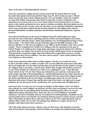 others to do what we find impossible for ourselves.
Jesus also exposed how religion becomes obvious and social. He said the Pharisees of his
day made their phylacteries broad and their fringe long. We don’t do that any more. What it
meant was that the signs of their religious practices were seen publicly. Today they would be
carrying 20 lb. Bibles, and praying really loud in restaurants, so others would know how
important it is to return to the way we were raised. Today it is the protests and cry to return
prayer to the schools and insistence on no sports or business on Sunday. But Jesus points out, the
danger is if that is as far as it goes. Jesus saw that there was no substance behind the social image.
Jesus warns us that there must be private devotion behind our civil religion, there must be
personal faith behind our public confession and individual commitment behind our corporate
practices.
Jesus then leveled his gaze on the esteem of religious living. He said the pious love being
given the best seats in the house, and being honored at feasts and acknowledged in the market
place. You know what that means. “ladies and gentlemen, it is our distinguished privilege to have
with us today....” We think of this in terms of having a big name like Billy Graham, or Rev.
Dawson. But don’t we all want our neighbors to say “Bill is a good Christian”, and “she is a godly
woman”. That is recognition too. Would we be willing to risk our reputation for the sake of
Christ? Would we be willing to have heads shake and tongue wag just for doing God’s will? Do
you think Mary was called a ice Jewish Girl when Joseph’s family found out she was pregnant?
What gossip flew around the temple when God called a priest named Hosea to marry a harlot
and then name their first two children “ ot mine, and no regard”? Jesus would remind us that
true obedience is risky business.
Lastly Jesus exposed the habit of the carefully religious - that they are careful. He warns
us not to call others father, or rabbi, or teacher. ow you may think this means not to take titles,
but its not simply that. It is the habit of giving others not just the title, but the authority of being
our religious master, our leader, --and our guru. Rather than struggle with obedience ourselves
we ask “What should I do” and then if, or when we are challenged, we say “I only did what
Pastor told me to do.” It’s the ‘don’t blame me, I listened in you’ syndrome. Jesus knows how
easily people, especially well meaning followers, wind up following the person rather than the one
they point to. When Jesus looked to the religious people of his day, and to their religious leaders,
the Scribes and Pharisees He saw the dangers of religion gone amuck. He saw the extreme
distortion of the desire to honor God, and the end result of the desire to be right and to escape
judgment. He saw the growth of self - justification, self - preservation and self-righteousness.
Jesus knew there was only one way to escape the dangers of bad religion. And it was radical.
Jesus said the way out of religion was meekness. He knew that true greatness was in service and
humility. But Jesus was not talking about slavishness and doing good to others, he was not
talking about shame and subservience. Jesus knew the way out of selfishness was healthy
selflessness. The heart of humility and true servanthood was self-forgetfulness. Humility was not
worrying about where you stand but was trusting in someone greater to whom you gave yourself.
This is what faith is all about, this is what Jesus calls us to. We who would truly honor God are
called to follow Christ. We are told: “Do nothing from selfishness or empty conceit, but in
humility count others better than yourselves...”
“Have this mind among yourselves, which is yours in Christ Jesus, who though he was in the
form of God, did not count equality with God a thing to be grasped, but emptied himself, taking
 