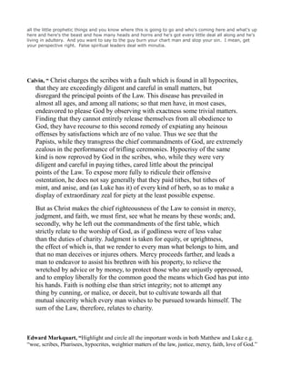all the little prophetic things and you know where this is going to go and who's coming here and what's up
here and here's the beast and how many heads and horns and he's got every little deal all along and he's
living in adultery. And you want to say to the guy burn your chart man and stop your sin. I mean, get
your perspective right. False spiritual leaders deal with minutia.
Calvin, “ Christ charges the scribes with a fault which is found in all hypocrites,
that they are exceedingly diligent and careful in small matters, but
disregard the principal points of the Law. This disease has prevailed in
almost all ages, and among all nations; so that men have, in most cases,
endeavored to please God by observing with exactness some trivial matters.
Finding that they cannot entirely release themselves from all obedience to
God, they have recourse to this second remedy of expiating any heinous
offenses by satisfactions which are of no value. Thus we see that the
Papists, while they transgress the chief commandments of God, are extremely
zealous in the performance of trifling ceremonies. Hypocrisy of the same
kind is now reproved by God in the scribes, who, while they were very
diligent and careful in paying tithes, cared little about the principal
points of the Law. To expose more fully to ridicule their offensive
ostentation, he does not say generally that they paid tithes, but tithes of
mint, and anise, and (as Luke has it) of every kind of herb, so as to make a
display of extraordinary zeal for piety at the least possible expense.
But as Christ makes the chief righteousness of the Law to consist in mercy,
judgment, and faith, we must first, see what he means by these words; and,
secondly, why he left out the commandments of the first table, which
strictly relate to the worship of God, as if godliness were of less value
than the duties of charity. Judgment is taken for equity, or uprightness,
the effect of which is, that we render to every man what belongs to him, and
that no man deceives or injures others. Mercy proceeds farther, and leads a
man to endeavor to assist his brethren with his property, to relieve the
wretched by advice or by money, to protect those who are unjustly oppressed,
and to employ liberally for the common good the means which God has put into
his hands. Faith is nothing else than strict integrity; not to attempt any
thing by cunning, or malice, or deceit, but to cultivate towards all that
mutual sincerity which every man wishes to be pursued towards himself. The
sum of the Law, therefore, relates to charity.
Edward Markquart, “Highlight and circle all the important words in both Matthew and Luke e.g.
“woe, scribes, Pharisees, hypocrites, weightier matters of the law, justice, mercy, faith, love of God.”
 