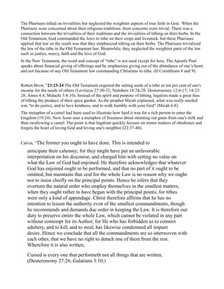 The Pharisees tithed on trivialities but neglected the weightier aspects of true faith in God. When the
Pharisees were concerned about their religious traditions, there concerns were trivial. There was a
connection between the trivialities of their traditions and the trivialities of tithing on their herbs. In the
Old Testament, God commanded the Jews to tithe on their crops and livestock, but these Pharisees
applied that law so the result was that they emphasized tithing on their herbs. The Pharisees trivialized
the law of the tithe in the Old Testament law. Meanwhile, they neglected the weightier parts of the law
such as justice, mercy, faith and the love of God.
In the New Testament, the word and concept of “tithe” is not used except for here. The Apostle Paul
speaks about financial giving of offerings and he emphasizes giving out of the abundance of one’s heart
and not because of any Old Testament law commanding Christians to tithe. (II Corinthians 8 and 9).
Robert Brow, “23:23-24 The Old Testament required the setting aside of a tithe or ten per cent of one's
income for the needs of others (Leviticus 27:30-32; Numbers 18:24-28; Deuteronomy 12:6-17; 14:23-
28; Amos 4:4; Malachi 3:8-10). Instead of the spirit and purpose of tithing, legalists made a great fuss
of tithing the produce of their spice garden. As the prophet Micah explained, what was really needed
was "to do justice, and to love kindness, and to walk humbly with your God" (Micah 6:8).
The metaphor of a camel had been used to illustrate how hard it was for a rich person to enter the
kingdom (19:24). Now Jesus uses a metaphor of fussiness about straining out gnats from one's milk and
then swallowing a camel. The point is that legalism quickly focuses on minor matters of obedience and
forgets the heart of loving God and loving one's neighbor (22:37-40).
Calvin, “The former you ought to have done. This is intended to
anticipate their calumny; for they might have put an unfavorable
interpretation on his discourse, and charged him with setting no value on
what the Law of God had enjoined. He therefore acknowledges that whatever
God has enjoined ought to be performed, and that no part of it ought to be
omitted, but maintains that zeal for the whole Law is no reason why we ought
not to insist chiefly on the principal points. Hence he infers that they
overturn the natural order who employ themselves in the smallest matters,
when they ought rather to have begun with the principal points; for tithes
were only a kind of appendage. Christ therefore affirms that he has no
intention to lessen the authority even of the smallest commandments, though
he recommends and demands due order in keeping the Law. It is therefore our
duty to preserve entire the whole Law, which cannot be violated in any part
without contempt for its Author; for He who has forbidden us to commit
adultery, and to kill, and to steal, has likewise condemned all impure
desire. Hence we conclude that all the commandments are so interwoven with
each other, that we have no right to detach one of them from the rest.
Wherefore it is also written,
Cursed is every one that performeth not all things that are written,
(Deuteronomy 27:26; Galatians 3:10;)
 