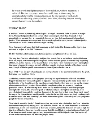 by which words the righteousness of the whole Law, without exception, is
enforced. But this reverence, as we have said, does not take away the
distinction between the commandments, or the true design of the Law, to
which those who truly observe it direct their mind, that they may not merely
amuse themselves on the surface.
STEPHA BROW
I. Justice – Justice is preserving what is “just” or “right.” We often think of justice as a legal
term. We say that justice has been served when someone gets what they deserved. If they
committed a crime and they are convicted, then we say that their punishment brings about
justice. When someone is wronged and that wrong is righted in court, then we call that justice.
Justice is what is fair. Justice is how we right a wrong.
ow, I’m sure we all know that God is revealed as holy in the Old Testament. But God is also
revealed to be just in the Old Testament.
PS 11:7 For the LORD is righteous, he loves justice; upright men will see his face.
ot only does God love what is right and just, but just as God in his holiness required holiness
from his people, so God in his justice required justice from his people. From the very beginning
of the Law, justice was one of the major themes of the Law. There were several laws put in place
that ensured proper treatment not only of fellow Israelite brothers, but also of foreigners. Just
one example of God’s specific commandment toward justice in the Law is:
LEV 19:15 " `Do not pervert justice; do not show partiality to the poor or favoritism to the great,
but judge your neighbor fairly.
And in fact, when we come to the prophets speaking out against the sins of Israel, one of the
biggest sins that they speak out against is injustice. Isaiah especially speaks many many times of
the injustice of the Israelites, of the way they perverted justice. Over and over we see the reverse
of the command from Leviticus. We see God’s complaint against his people as “you have
perverted justice.” It’s interesting that I don’t see any homosexuality or abortions going on
among God’s people. The prophets speak of adultery only as a metaphor for idolatry. God
severely judged his people by vomiting them out of the land that he had given them, but it wasn’t
for any of the things that we would consider to the be the horrible sins of our land. (And certainly
God hates these sins. And certainly God wants us to stand against these sins!) But God judged his
people for the sin of injustice.
ow what is meant by justice? Does it mean that we cannot let a criminal go free? Am I about to
defend the death penalty saying that God demands justice? o. I’ll leave those sorts of issues for
another day. God is very interested in that kind of justice, in fact his demands are just as high for
that type of justice. However, I would propose that this legal kind of justice is the easy kind. And
if we focus too much on this type, we may neglect the more difficult justice that God speaks of,
which is the same injustice for which he judged Israel.
 