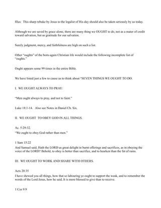 Illus: This sharp rebuke by Jesus to the legalist of His day should also be taken seriously by us today.
Although we are saved by grace alone, there are many thing we OUGHT to do, not as a mater of credit
toward salvation, but as gratitude for our salvation.
Surely judgment, mercy, and faithfulness are high on such a list.
Other “oughts” of the born-again Christian life would include the following incomplete list of
“oughts.”
Ought appears some 99 times in the entire Bible.
We have listed just a few to cause us to think about “SEVEN THINGS WE OUGHT TO DO.
I. WE OUGHT ALWAYS TO PRAY:
“Men ought always to pray, and not to faint.”
Luke 18:1-14. Also see Notes in Daniel Ch. Six.
II. WE OUGHT TO OBEY GOD IN ALL THINGS.
Ac. 5:29-32.
“We ought to obey God rather than men.”
1 Sam 15:22
And Samuel said, Hath the LORD as great delight in burnt offerings and sacrifices, as in obeying the
voice of the LORD? Behold, to obey is better than sacrifice, and to hearken than the fat of rams.
III. WE OUGHT TO WORK AND SHARE WITH OTHERS.
Acts 20:35
I have shewed you all things, how that so labouring ye ought to support the weak, and to remember the
words of the Lord Jesus, how he said, It is more blessed to give than to receive.
1 Cor 9:9
 