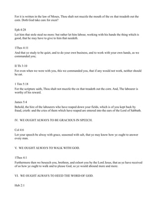 For it is written in the law of Moses, Thou shalt not muzzle the mouth of the ox that treadeth out the
corn. Doth God take care for oxen?
Eph 4:28
Let him that stole steal no more: but rather let him labour, working with his hands the thing which is
good, that he may have to give to him that needeth.
1Thes 4:11
And that ye study to be quiet, and to do your own business, and to work with your own hands, as we
commanded you;
II Th 3:10
For even when we were with you, this we commanded you, that if any would not work, neither should
he eat.
1 Tim 5:18
For the scripture saith, Thou shalt not muzzle the ox that treadeth out the corn. And, The labourer is
worthy of his reward.
James 5:4
Behold, the hire of the labourers who have reaped down your fields, which is of you kept back by
fraud, crieth: and the cries of them which have reaped are entered into the ears of the Lord of Sabbath.
IV. WE OUGHT ALWAYS TO BE GRACIOUS IN SPEECH.
Col 4:6
Let your speech be alway with grace, seasoned with salt, that ye may know how ye ought to answer
every man.
V. WE OUGHT ALWAYS TO WALK WITH GOD.
1Thes 4:1
Furthermore then we beseech you, brethren, and exhort you by the Lord Jesus, that as ye have received
of us how ye ought to walk and to please God, so ye would abound more and more.
VI. WE OUGHT ALWAYS TO HEED THE WORD OF GOD.
Heb 2:1
 