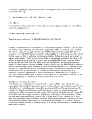 Therefore we ought to give the more earnest heed to the things which we have heard, lest at any time
we should let them slip.
VII. WE OUGHT ALWAYS BE HOLY IN OUR LIVING.
2 Pet 3:11-18.
Seeing then that all these things shall be dissolved, what manner of persons ought ye to be in all holy
conversation and godliness,
Are there some things you OUGHT to do?
How about starting with these, “SEVEN THINGS WE OUGHT TO DO.”
Coffman, “In the fourth woe also, the Pharisee was presented as a specialist in trifles. To be sure, there
was nothing wrong with tithing mint, dill (see the margin of the RSV), and cummin. Christ admitted
that such was a duty, "These ought ye to have done!" The trouble was that such petty little deeds of
scrupulosity were the PRINCIPAL concern of the scribes and Pharisees. They could murder the Son of
God but would not think of neglecting to tithe a sprig of dill on the back doorstep. It was precisely in
such a tradition that they finally appeared before Pilate to extort a death sentence for the Master, while
refusing at the same time to enter the governor's court lest they be defiled! Jesus contrasted justice,
mercy, and faith with small things like tithing herbs, and then laid down the proposition that some
things ARE more important than others in God's kingdom. Furthermore, the BIG END of all obligation
is in the ethical and moral realm, rather than in ceremonial and external observances. Without wishing
to appear as a judge of others, we may nevertheless urge upon all brethren everywhere the fact that
such questions as HOW orphans should be cared for, whether from the church treasury or by
individuals, is just such a proposition as some of those so dear to the Pharisees and so repulsive to
Jesus. The "weightier matter" as far as orphans are concerned, and as far as Christ is concerned, is that
they shall be properly and affectionately cared for, and not "how" it is done.
Blind guides ... the gnat ... the camel ...
In Christ's day, any small impurity in a glass of milk or water would have been filtered out. Jesus
contrasted this straining of such a thing as a gnat out of a glass of water with swallowing a camel! This
is hyperbole at its best and a perfect picture of the unbalanced thinking of those unfortunate men. For
example, they literally stoned Stephen to death with their own hands, but scrupulously avoided
stepping on an old grave, neglecting to tithe a sprig of dill, or putting foot inside a Gentile's house. The
figure of the gnat and the camel emphasizes the difference in the culture of that day and ours. Today,
any good housekeeper would throw a glass of milk in the garbage if it had a gnat in it; but in those
days, such things as germs were unknown. Therefore, the gnat was strained out! Presumably this may
still go on wherever there is such poverty as to require it or such ignorance as to allow it. Of course,
Christ did not endorse that type of sanitation, or lack of it, but was merely drawing an illustration from
the customs of the day.
 