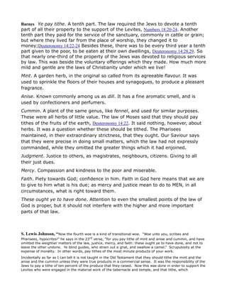 Barnes Ye pay tithe. A tenth part. The law required the Jews to devote a tenth
part of all their property to the support of the Levites, Numbers 18:20-24. Another
tenth part they paid for the service of the sanctuary, commonly in cattle or grain;
but where they lived far from the place of worship, they changed it to
money;Deuteronomy 14:22-24 Besides these, there was to be every third year a tenth
part given to the poor, to be eaten at their own dwellings, Deuteronomy 14:28,29. So
that nearly one-third of the property of the Jews was devoted to religious services
by law. This was beside the voluntary offerings which they made. How much more
mild and gentle are the laws of Christianity under which we live!
Mint. A garden herb, in the original so called from its agreeable flavour. It was
used to sprinkle the floors of their houses and synagogues, to produce a pleasant
fragrance.
Anise. Known commonly among us as dill. It has a fine aromatic smell, and is
used by confectioners and perfumers.
Cummin. A plant of the same genus, like fennel, and used for similar purposes.
These were all herbs of little value. The law of Moses said that they should pay
tithes of the fruits of the earth, Deuteronomy 14:22. It said nothing, however, about
herbs. It was a question whether these should be tithed. The Pharisees
maintained, in their extraordinary strictness, that they ought. Our Saviour says
that they were precise in doing small matters, which the law had not expressly
commanded, while they omitted the greater things which it had enjoined.
Judgment. Justice to others, as magistrates, neighbours, citizens. Giving to all
their just dues.
Mercy. Compassion and kindness to the poor and miserable.
Faith. Piety towards God; confidence in him. Faith in God here means that we are
to give to him what is his due; as mercy and justice mean to do to MEN, in all
circumstances, what is right toward them.
These ought ye to have done. Attention to even the smallest points of the law of
God is proper, but it should not interfere with the higher and more important
parts of that law.
S. Lewis Johnson, “Now the fourth woe is a kind of transitional woe. “Woe unto you, scribes and
Pharisees, hypocrites!” he says in the 23rd verse, “for you pay tithe of mint and anise and cummin, and have
omitted the weightier matters of the law, justice, mercy, and faith: these ought ye to have done, and not to
leave the other undone. Ye blind guides, who strain out a gnat, and swallow a camel.” Scrupulosity at the
expense of morality. In other words, pay tithes of the most minute products of your work.
Incidentally as far as I can tell it is not taught in the Old Testament that they should tithe the mint and the
anise and the cummin unless they were true products in a commercial sense. It was the responsibility of the
Jews to pay a tithe of ten percent of the produce that they raised. Now this was done in order to support the
Levites who were engaged in the material work of the tabernacle and temple, and that tithe, which
 
