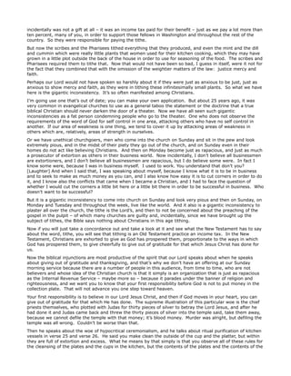 incidentally was not a gift at all – it was an income tax paid for their benefit – just as we pay a lot more than
ten percent, many of you, in order to support those fellows in Washington and throughout the rest of the
country. So they were responsible for paying the tithe.
But now the scribes and the Pharisees tithed everything that they produced, and even the mint and the dill
and cummin which were really little plants that women used for their kitchen cooking, which they may have
grown in a little plot outside the back of the house in order to use for seasoning of the food. The scribes and
Pharisees required them to tithe that. Now that would not have been so bad, I guess in itself, were it not for
the fact that they combined that with the omission of the weightier matters of the law: justice mercy and
faith.
Perhaps our Lord would not have spoken so harshly about it if they were just as anxious to be just, just as
anxious to show mercy and faith, as they were in tithing these infinitesimally small plants. So what we have
here is the gigantic inconsistency. It’s so often manifested among Christians.
I’m going use one that’s out of date; you can make your own application. But about 25 years ago, it was
very common in evangelical churches to use as a general taboo the statement or the doctrine that a true
biblical Christian should never darken the door of a theater. Now we have all seen such gigantic
inconsistencies as a fat person condemning people who go to the theater. One who does not observe the
requirements of the word of God for self control in one area, attacking others who have no self control in
another. If our area of weakness is one thing, we tend to cover it up by attacking areas of weakness in
others which are, relatively, areas of strength in ourselves.
Or we have unethical churchgoers, men who come into the church on Sunday and sit in the pew and look
extremely pious, and in the midst of their piety they go out of the church, and on Sunday even in their
homes do not act like believing Christians. And then on Monday become just as rapacious, and just as much
a prosecutor of extortion as others in their business world. Now incidentally, I don’t believe all businessmen
are extortioners, and I don’t believe all businessmen are rapacious, but I do believe some were. In fact I
know some were, because I was in business myself. I used to work. You understand that don’t you?
[Laughter] And when I said that, I was speaking about myself, because I know what it is to be in business
and to seek to make as much money as you can, and I also know how easy it is to cut corners in order to do
it, and I know also the conflicts that came when I became a Christian, and I had to face the question of
whether I would cut the corners a little bit here or a little bit there in order to be successful in business. Who
doesn’t want to be successful?
But it is a gigantic inconsistency to come into church on Sunday and look very pious and then on Sunday, on
Monday and Tuesday and throughout the week, live like the world. And it also is a gigantic inconsistency to
plaster all over the church, the tithe is the Lord’s, and then to not be concerned about the preaching of the
gospel in the pulpit – of which many churches are guilty and, incidentally, since we have brought up the
subject of tithes, the Bible says nothing about Christians in this age tithing.
Now if you will just take a concordance out and take a look at it and see what the New Testament has to say
about the word, tithe, you will see that tithing is an Old Testament practice an income tax. In the New
Testament, Christians are exhorted to give as God has prospered them, proportionate to the ways in which
God has prospered them, to give cheerfully to give out of gratitude for that which Jesus Christ has done for
us.
Now the biblical injunctions are most productive of the spirit that our Lord speaks about when he speaks
about giving out of gratitude and thanksgiving, and that’s why we don’t have an offering at our Sunday
morning service because there are a number of people in this audience, from time to time, who are not
believers and whose idea of the Christian church is that it simply is an organization that is just as rapacious
as the Internal Revenue Service – maybe more so – because it parades under the banner of religion and
righteousness, and we want you to know that your first responsibility before God is not to put money in the
collection plate. That will not advance you one step toward heaven.
Your first responsibility is to believe in our Lord Jesus Christ, and then if God moves in your heart, you can
give out of gratitude for that which He has done. The supreme illustration of this particular woe is the chief
priests themselves, who plotted with Judas for thirty pieces of silver to betray the Lord Jesus, and after he
had done it and Judas came back and threw the thirty pieces of silver into the temple said, take them away,
because we cannot defile the temple with that money; it’s blood money. Murder was alright, but defiling the
temple was all wrong. Couldn’t be worse than that.
Then he speaks about the woe of hypocritical ceremonialism, and he talks about ritual purification of kitchen
vessels in verse 25 and verse 26. He said you make clean the outside of the cup and the platter, but within
they are full of extortion and excess. What he means by that simply is that you observe all of these rules for
the cleansing of the plates and the cups in the kitchen, but the contents of the plates and the contents of the
 