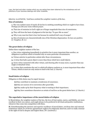 cups ,the food and other niceties which you are eating have been obtained by the wickedness and evil
practices of your business dealings with other Israelites.
BIBLICAL ILLUSTRATOR, “And have omitted the weightier matters of the law.
Sins of omission
1. The very earliest cause of nearly all sin lies in omitting something which we ought to have done.
Perhaps you left your room without prayer.
2. That sins of omission in God’s sight are of larger magnitude than sins of commission.
3. They will form the basis of judgment at the last day-“Ye gave Me no meat.”
4. Why is any man lost that is lost, but because he omitted God’s way of escape?
5. Sins of omission are characteristically sins of the Christian dispensation. Its laws are positive.
(J. Vaughan, M. A.)
The great duties of religion
Define these weightier matters of the law.
1. One virtue originating immediately in primitive law is more important than another, an
obligation to perform which is founded only on some particular circumstances.
2. Virtues anterior to particulars subsist after those circumstances.
3. A virtue that hath a great object is more than those which have small objects.
4. Every virtue connected with other virtues, and drawing after it many more, is greater than any
single or detached virtue.
5. A virtue that constitutes the end, to which all religion conducts us, is more important than other
virtues, which at most are only means to lead to the end. (J. Saurin)
Small duties of religion
Obligation to little duties may be urged, because
(1) they contribute to maintain a tenderness of conscience;
(2) they are sources of re-conversion after great falls;
(3) they make up by their frequency what is wanting to their importance;
(4) they have sometimes characters as certain of real love as the great duties have. (J. Saurin.)
The superlative importance of the moral duties of religion
I. Moral duties, the weightier matters of the law, the love of God, justice, mercy, and fidelity, are more
excellent in their own nature, and ought always to be preferred to all ritual and positive institutions,
whenever they come into competition with them.
II. Notwithstanding the intrinsic and superior excellence of moral duties, yet those rites and external
institutions which are of Divine appointment ought to be religiously observed, and it is really criminal
in the sight of God to despise and neglect them. (W. Leechman.)
 