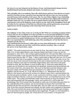 the form of a servant, being born in the likeness of men. And being found in human form he
humbled himself and became obedient unto death, even death on a cross.”
This is humility, this is servanthood. This is life which honors and loves God, that has so trusted
oneself to God that you lose yourself in God, knowing God will never lose you. You can forget
yourself because God remembers God’s grace. The way out of false religion is true relationship.
Paul, himself a Pharisee, knew this truth. In Phil 3 he said that in his religious life he had been
blameless under the Law, yet under it he never gained what he truly desired. Only when Paul
experienced a crisis on the Damascus road, when he saw the vision of the triumphant Christ, did
he realize the love and grace of God that was offered to him, and his goal became, not personal
righteousness, but the surpassing worth of knowing Christ Jesus the Lord.
CO CLUSIO
The challenge we face today is how are we living our life? What are you basing acceptance before
God on? Do you rely on religion? Is it what you believe is it your personal uprightness is it that
you faithfully come to church, that your family has been members here for generations is it that
you are known as a good Christian person. Or have you discovered the remarkable grace of God.
Have you experienced the world shattering crisis of the unending love of God that has forever
changed your life. Have ou
been transformed by the presence which calls you away from self-protective care and into
selfless love, that leads you out of the world of fear and into eternal joy. May we all seek
the answer to our hearts desire. Amen.
HENRY, “The pulpit of wood,such as was made for Ezra, that ready scribe in the law of God
(Neh. 8:4), is here called Moses’s seat, because Moses had those in every city (so the
expression is, Acts 15:21), who in those pulpits preached him; this was their office, and it was
just and honourable; it was requisite that there should be some at whose mouth the people
might enquire the law, Mal. 2:7. Note, 1. Many a good place is filled with bad men; it is no new
thing for the vilest men to be exalted even to Moses’s seat (Ps. 12:8); and, when it is so, the
men are not so much honoured by the seat as the seat is dishonoured by the men. Now they
that sat in Moses’s seat were so wretchedly degenerated, that it was time for the great
Prophet to arise, like unto Moses, to erect another seat. 2. Good and useful offices and
powers are not therefore to be condemned and abolished, because they fall sometimes into
the hands of bad men, who abuse them. We must not therefore pull down Moses’s seat,
because scribes and Pharisees have got possession of it; rather than so, let both grow
together until the harvest, ch. 13:30. Hence he infers (v. 3), "Whatsoever they bid you
observe, that observe and do As far as they sit in Moses’s seat, that is, read and preach the
law that was given by Moses’’ (which, as yet, continued in full force, power, and virtue), "and
judge according to that law, so far you must hearken to them, as remembrances to you of the
written word.’’ The scribes and Pharisees made it their business to study the scripture, and
were well acquainted with the language, history, and customs of it, and its style and
phraseology. Now Christ would have the people to make use of the helps they gave them for
the understanding of the scripture, and do accordingly. As long as their comments did
illustrate the text and not pervert it; did make plain, and not make void, the commandment of
God; so far they must be observed and obeyed, but with caution and a judgment of discretion.
Note, We must not think the worse of good truths for their being preached by bad ministers;
nor of good laws for their being executed by bad magistrates. Though it is most desirable to
have our food brought by angels, yet, if God send it to us by ravens, if it be good and
 