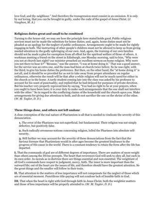 love God, and thy neighbour.” And therefore the transgression must consist in an omission. It is only
by not loving, that you can be brought in guilty, under the code of the gospel of Jesus Christ. (J.
Vaughan, M. A.)
Religious duties great and small to be combined
Turning to the house-old, we may see how the principle here stated holds good. Public religious
services must not be made the substitute for home duties; and, again, home duties must not be
pleaded as an apology for the neglect of public ordinances. Arrangements ought to be made for rightly
engaging in both. The instructing of other people’s children must not be allowed to keep us from giving
needed attention to the godly upbringing of our own. And, again, the training of our own families
should not be made a plea for exemption from all effort for the spiritual welfare of those of others. A
workman meeting a friend on the street in Edinburgh, one Monday morning, said to him, “Why were
you not at church last night? our minister preached an excellent sermon on home religion. Why were
you not there to hear it?” “Because,” was the answer, “I was at home doing it.” That was a good answer,
for the service was an extra one, and the man had been at church twice before. So he was right, with
the third, to give his home duties the preference. But then, on the other hand, the “at home doing it” is
not all, and it should be so provided for as not to take away from proper attendance on regular
ordinances, otherwise the result will be that after a while religion will not be much cared for either in
the church or in the home. A tardy student coming late into the class was asked by his professor to
account for his want of punctuality; and replied that he had delayed for purposes of private devotion.
But his teacher very properly reproved him by saying, “You had no right to be at your prayers, when
you ought to have been here; it is your duty to make such arrangements that the one shall not interfere
with the other.” So in regard to the conflicting claims of the household and the church upon you. Make
arrangements for giving due attention to both, and do not sacrifice the one on the shrine of the other.
(W. M. Taylor, D. D.)
These things done, and others not left undone
A clear conception of the real nature of Phariseeism is all that is needed to vindicate the severity of this
denunciation.
1. The error of the Pharisees was not superficial, but fundamental. Their religion was not simply
defective, but positively false.
2. Such radically erroneous notions concerning religion, lulled the Pharisees into absolute self-
security.
3. Still further we may account for the severity of these denunciations from the fact that the
Saviour foresaw that Phariseeism would in after ages become the greatest hindrance to the
progress of His cause in the world. There is a constant tendency to retain the form after the life has
departed.
I. That the commands of god are of different degrees of importance. There are matters of more weight
than others among the Divine precepts. The heart that reverences God will seek to obey all, but each in
its own order. In morals as in doctrine there are things essential and non-essential. The weightiest of
all God’s commands have respect to judgment, mercy, faith. The inner is more important than the
outward life; out of the heart are the issues of life, and therefore should have the greatest attention. So
the great things and the smaller will follow in their train.
II. That attention to the matters of less importance will not compensate for the neglect of those which
are of essential moment. Punctilious title-paying will not condone lack of humble faith in God.
III. That when the heart is right with God through faith in Jesus Christ, both the weightier matters
and those of less importance will be properly attended to. (W. M. Taylor, D. D.)
 