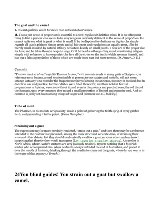 The gnat and the camel
I. Inward qualities count for more than outward observances.
II. That a just sense of proportion is essential to a welt-regulated Christian mind. It is no infrequent
thing to find a person who seems to be very religious curiously deficient in the sense of proportion. He
cannot quite see what is great or what is small. If he be disposed to obstinacy or bigotry, he simply
regards all that is plain to him as great; and all his tenets and regulations as equally great. If he be
merely small-minded, by natural affinity he fastens keenly on small points. These are of the proper size
for him; and he takes them to be quite large. Or if he be of a self-regarding mind, considering religion
simply with reference to his own safety, he lays all the stress on the truths which are near himself, and
has but a faint appreciation of those which are much more vast but more remote. (D. Fraser, D. D.)
Cummin
“That we meet so often,” says Sir Thomas Brown, “with cummin seeds in many parts of Scripture, in
reference unto Judaea, a seed so abominable at present to our palates and nostrils, will not seem
strange unto any who consider the frequent use thereof among the ancients, not only in medical, but in
dietetical use and practice; for their dishes were filled therewith; and their noblest festival
preparations in Apicius, were not without it; and even in the polenta and parched corn, the old diet of
the Romans, unto every measure they mixed a small proportion of linseed and cummin seed. And so
cummin is justly set down among things of vulgar and common use. (C. Bulkley.)
Tithe of mint
The Pharisee, in his minute scrupulosity, made a point of gathering the tenth sprig of every garden
herb, and presenting it to the priest. (Dean Plumptre.)
Straining out a gnat
The expression may be more precisely rendered, “strain out a gnat,” and then there may be a reference
intended to the custom that prevailed, among the more strict and accurate Jews, of straining their
wine and other drinks, lest they should inadvertently swallow a gnat, or some other unclean insect:
supposing that thereby they would transgress (Lev_11:20; Lev_11:23; Lev_11:41-42). A traveller in
North Africa, where Eastern customs are very jealously retained, reports noticing that a Moorish
soldier who accompanied him, when he drank, always unfolded the end of his turban, and placed it
over the mouth of his bota, drinking through the muslin to strain out the gnats, whose larvae swarm in
the water of that country. (Trench.)
24You blind guides! You strain out a gnat but swallow a
camel.
 