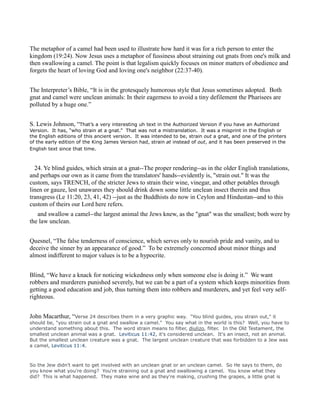 The metaphor of a camel had been used to illustrate how hard it was for a rich person to enter the
kingdom (19:24). Now Jesus uses a metaphor of fussiness about straining out gnats from one's milk and
then swallowing a camel. The point is that legalism quickly focuses on minor matters of obedience and
forgets the heart of loving God and loving one's neighbor (22:37-40).
The Interpreter’s Bible, “It is in the grotesquely humorous style that Jesus sometimes adopted. Both
gnat and camel were unclean animals: In their eagerness to avoid a tiny defilement the Pharisees are
polluted by a huge one.”
S. Lewis Johnson, “That’s a very interesting uh text in the Authorized Version if you have an Authorized
Version. It has, “who strain at a gnat.” That was not a mistranslation. It was a misprint in the English or
the English editions of this ancient version. It was intended to be, strain out a gnat, and one of the printers
of the early edition of the King James Version had, strain at instead of out, and it has been preserved in the
English text since that time.
24. Ye blind guides, which strain at a gnat--The proper rendering--as in the older English translations,
and perhaps our own as it came from the translators' hands--evidently is, "strain out." It was the
custom, says TRENCH, of the stricter Jews to strain their wine, vinegar, and other potables through
linen or gauze, lest unawares they should drink down some little unclean insect therein and thus
transgress (Le 11:20, 23, 41, 42) --just as the Buddhists do now in Ceylon and Hindustan--and to this
custom of theirs our Lord here refers.
and swallow a camel--the largest animal the Jews knew, as the "gnat" was the smallest; both were by
the law unclean.
Quesnel, “The false tenderness of conscience, which serves only to nourish pride and vanity, and to
deceive the sinner by an appearance of good.” To be extremely concerned about minor things and
almost indifferent to major values is to be a hypocrite.
Blind, “We have a knack for noticing wickedness only when someone else is doing it.” We want
robbers and murderers punished severely, but we can be a part of a system which keeps minorities from
getting a good education and job, thus turning them into robbers and murderers, and yet feel very self-
righteous.
John Macarthur, “Verse 24 describes them in a very graphic way. "You blind guides, you strain out," it
should be, "you strain out a gnat and swallow a camel." You say what in the world is this? Well, you have to
understand something about this. The word strain means to filter, diulizo, filter. In the Old Testament, the
smallest unclean animal was a gnat. Leviticus 11:42, it's considered unclean. It's an insect, not an animal.
But the smallest unclean creature was a gnat. The largest unclean creature that was forbidden to a Jew was
a camel, Leviticus 11:4.
So the Jew didn't want to get involved with an unclean gnat or an unclean camel. So He says to them, do
you know what you're doing? You're straining out a gnat and swallowing a camel. You know what they
did? This is what happened. They make wine and as they're making, crushing the grapes, a little gnat is
 