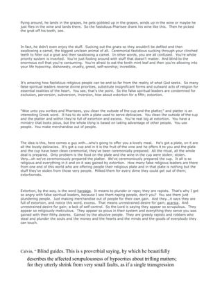 flying around, he lands in the grapes, he gets gobbled up in the grapes, winds up in the wine or maybe he
just flies in the wine and lands there. So the fastidious Pharisee drank his wine like this. Then he picked
the gnat off his teeth, see.
In fact, he didn't even enjoy the stuff. Sucking out the gnats so they wouldn't be defiled and then
swallowing a camel, the biggest unclean animal of all. Ceremonial fastidious sucking through your clinched
teeth to filter out a gnat and then swallowing a camel. In other words, you are all confused. You're whole
priority system is inverted. You're just fooling around with stuff that doesn't matter. And blind to the
enormous evil that you're consuming. You're afraid to eat the tenth mint leaf and then you're allowing into
your life hypocrisy, dishonesty, cruelty, greed, self-worship; incredible.
It's amazing how fastidious religious people can be and so far from the reality of what God seeks. So many
false spiritual leaders reverse divine priorities, substitute insignificant forms and outward acts of religion for
essential realities of the heart. You see, that's the point. So the false spiritual leaders are condemned for
exclusion, perversion, subversion, inversion, how about extortion for a fifth; extortion.
"Woe unto you scribes and Pharisees, you clean the outside of the cup and the platter," and platter is an
interesting Greek word. It has to do with a plate used to serve delicacies. You clean the outside of the cup
and the platter and within they're full of extortion and excess. You're real big at extortion. You have a
ministry that looks pious, but the whole thing is based on taking advantage of other people. You use
people. You make merchandise out of people.
The idea is this, here comes a guy with...who's going to offer you a lovely meal. He's got a plate, on it are
all the lovely delicacies. It's got a cup and in it is the fruit of the vine and he offers it to you and the plate
and the cup have been clean ceremonial, they've been ceremonially prepared. All the ritual, all the whole
deal is prepared. Only problem is the food on the plate and the wine in the cup were stolen; stolen.
Very...oh we've ceremoniously prepared the platter. We've ceremoniously prepared the cup. It all is so
religious and everything in it and on it was gained by extortion. How many false religious leaders are there
from one end of this world who are offering people their religious plate and in that plate is nothing but the
stuff they've stolen from those very people. Milked them for every dime they could get out of them;
extortionists.
Extortion, by the way, is the word harpage. It means to plunder or rape; they are rapists. That's why I get
so angry with false spiritual leaders, because I see them raping people, don't you? You see them just
plundering people. Just making merchandise out of people for their own gain. And they...it says they are
full of extortion, and notice this word, excess. That means unrestrained desire for gain; acarsia. And
unrestrained desire for gain; a lack of self-control. So the Lord is saying they appear so scrupulous. They
appear so religiously meticulous. They appear so pious in their system and everything they serve you was
gained with their filthy desires. Gained by the abusive people. They are greedy rapists and robbers who
steal and plunder the souls and the money and the hearts and the minds and the goods of everybody they
can touch.
Calvin, “ Blind guides. This is s proverbial saying, by which he beautifully
describes the affected scrupulousness of hypocrites about trifling matters;
for they utterly shrink from very small faults, as if a single transgression
 