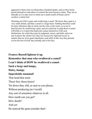 appeared to them more revolting than a hundred deaths, and yet they freely
permit themselves and others to commit the most heinous crimes. They act as
absurdly as if a man were to strain out a small crumb of bread, and to
swallow a whole loaf.
Straining out [101] a gnat, and swallowing a camel. We know that a gnat is a
very small animal, and that a camel is a huge beast. Nothing therefore could
be more ridiculous than to strain out the wine or the water, so as not to
hurt the jaws by swallowing a gnat, and yet carelessly to gulp down a camel.
[102] But it is evident that hypocrites amuse themselves with such
distinctions; for while they pass by judgment, mercy, and faith, and even
tear in pieces the whole Law, they are excessively rigid and severe in
matters that are of no great importance; and while in this way they pretend
to kiss the feet of God, they proudly spit in his face.
Frances Russell lightens it up.
Remember that man who swallowed a camel?
I can’t think of HOW he swallowed a camel-
Such a large and lumpy,
Hairy, humpy
Improbable mammal!
That head-that neck-
Those feet, those knees!
Yet down they slid, as neat as you please,
Without producing (as I recall)
Any sort of sensation whatever at all.
How numb can you get?
How dumb?
And yet
He noticed the gnat-consider that!-
 