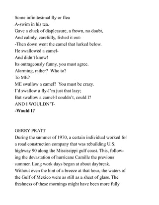 Some infinitesimal fly or flea
A-swim in his tea.
Gave a cluck of displeasure, a frown, no doubt,
And calmly, carefully, fished it out-
-Then down went the camel that lurked below.
He swallowed a camel-
And didn’t know!
Its outrageously funny, you must agree.
Alarming, rather? Who to?
To ME?
ME swallow a camel? You must be crazy.
I’d swallow a fly-I’m just that lazy;
But swallow a camel-I couldn’t, could I?
AND I WOULDN’T-
-Would I?
GERRY PRATT
During the summer of 1970, a certain individual worked for
a road construction company that was rebuilding U.S.
highway 90 along the Mississippi gulf coast. This, follow-
ing the devastation of hurricane Camille the previous
summer. Long work days began at about daybreak.
Without even the hint of a breeze at that hour, the waters of
the Gulf of Mexico were as still as a sheet of glass. The
freshness of these mornings might have been more fully
 