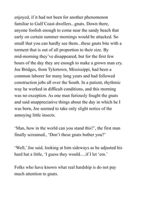 enjoyed, if it had not been for another phenomenon
familiar to Gulf Coast dwellers...gnats. Down there,
anyone foolish enough to come near the sandy beach that
early on certain summer mornings would be attacked. So
small that you can hardly see them...these gnats bite with a
torment that is out of all proportion to their size. By
mid-morning they’ve disappeared, but for the first few
hours of the day they are enough to make a grown man cry.
Joe Bridges, from Tylertown, Mississippi, had been a
common laborer for many long years and had followed
construction jobs all over the South. In a patient, rhythmic
way he worked in difficult conditions, and this morning
was no exception. As one man furiously fought the gnats
and said unappreciative things about the day in which he I
was born, Joe seemed to take only slight notice of the
annoying little insects.
‘Man, how in the world can you stand this?’, the first man
finally screamed., ‘Don’t these gnats bother you?’
‘Well,’ Joe said, looking at him sideways as he adjusted his
hard hat a little, ‘I guess they would.....if I let ‘em.’
Folks who have known what real hardship is do not pay
much attention to gnats.
 