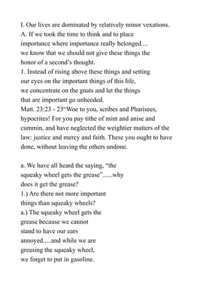 I. Our lives are dominated by relatively minor vexations.
A. If we took the time to think and to place
importance where importance really belonged....
we know that we should not give these things the
honor of a second’s thought.
1. Instead of rising above these things and setting
our eyes on the important things of this life,
we concentrate on the gnats and let the things
that are important go unheeded.
Matt. 23:23 - 23“Woe to you, scribes and Pharisees,
hypocrites! For you pay tithe of mint and anise and
cummin, and have neglected the weightier matters of the
law: justice and mercy and faith. These you ought to have
done, without leaving the others undone.
a. We have all heard the saying, “the
squeaky wheel gets the grease”......why
does it get the grease?
1.) Are there not more important
things than squeaky wheels?
a.) The squeaky wheel gets the
grease because we cannot
stand to have our ears
annoyed.....and while we are
greasing the squeaky wheel,
we forget to put in gasoline.
 