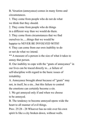 B. Vexation (annoyance) comes in many forms and
circumstances.
1. They come from people who do not do what
we think that they should.
2. They come from people who do things
in a different way than we would do them.
3. They come from circumstances that we find
ourselves in......things that we would be
happier to NEVER BE INVOLVED WITH!
4. They can come from our own inability to do
or not do what we intend.
** A measure of a person is the size of what it takes to
annoy that person.
II. Our inability to cope with the “gnats of annoyance” in
our lives can be traced directly to....a failure of
self-discipline with regard to the basic issues of
irritability.
A. Annoyance brought about because of “gnats” may
not, in itself, be a sin....but this failure to control
the emotions can certainly become a sin.
1. We get annoyed only if and when we choose
to be annoyed.
B. The tendency to become annoyed opens wide the
heart to all manner of evil things.
Prov. 25:28 - 28 Whoever has no rule over his own
spirit Is like a city broken down, without walls.
 