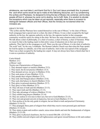 wholesome, we must take it, and thank God for it. Our Lord Jesus promiseth this, to prevent
the cavil which some would be apt to make at this following discourse; as if, by condemning
the scribes and Pharisees, he designed to bring the law of Moses into contempt, and to draw
people off from it; whereas he came not to destroy, but to fulfil. Note, It is wisdom to obviate
the exceptions which may be taken at just reproofs, especially when there is occasion to
distinguish between officers and their offices, that the ministry be not blamed when the
ministers are.
GRACE TO YOU
"The scribes and the Pharisees have seated themselves in the seat of Moses," or the chair of Moses.
Each synagogue had a special seat or a chair, the chair of Moses. It was a chair occupied by the legal
authority on the law, the supreme authority on the law, the supreme teacher in that synagogue
community would be said to be sitting in the chair. We have the same situation today in universities.
We talk about a chair of philosophy, or a chair of science, a chair of history, a chair of literature. What
we mean by that is the leading expert in that entire venue of education sits in that seat of prime
authority. They had it in the synagogue as well. There was the seat of Moses, it is the chair of authority.
The word "seat," by the way, is kathedra. The Roman Catholic Church says that when the Pope speaks
for God he speaks ex cathedra, out of the seat of authority. And so this was typical of the synagogue.
There was a chair occupied by the leading law expert. It may not always have been a literal chair but it
is seen as a position of authority.
Curtis Kittrell
Matthew 23:2
a [Moses’ seat]
Twenty-one Characteristics of Hypocrites
1. They demand respect as teachers (Matthew 23:2).
2. They teach, but do not practice (Matthew 23:3).
3. They demand service; not give it (Matthew 23:4).
4. They seek praise of men (Matthew 23:5).
5. They parade their religion (Matthew 23:5).
6. They seek chief banquet places (Matthew 23:6).
7. They seek chief places in church (Matthew 23:6).
8. They glory in personal attention (Matthew 23:7).
9. They glory in titles (Matthew 23:7).
10. They rob men of truth and life (Matthew 23:13).
11. They reject truth and life (Matthew 23:13).
12. They take advantage of widows (Matthew 23:14).
13. They exhibit long prayers (Matthew 23:14).
14. They are zealous to win men to their sect, but not to God (Matthew 23:15).
15. They root and ground converts in hypocrisy, but not to God (Matthew 23:15).
16. They profess to be the only guide in religion, but are blind to truth and practical Christianity
(Matthew 23:16-22).
17. They propagate those parts of religion from which they receive most personal gain and honor
(Matthew 23:16-22).
18. They strain at gnats and swallow camels; stress minor details and omit the fundamentals of religion
(Matthew 23:23-24).
19. They glory in physical cleanliness, but live in moral filth (Mt. v23:25-26).
20. They exhibit outward religion and self-righteousness and ignore inward holiness in life and conduct
 