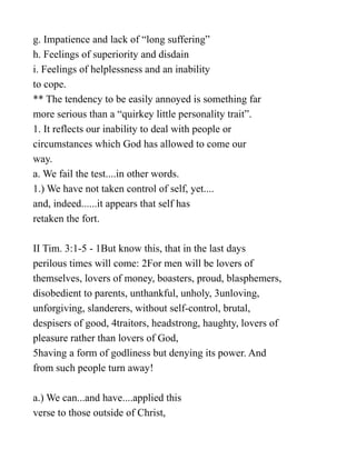 g. Impatience and lack of “long suffering”
h. Feelings of superiority and disdain
i. Feelings of helplessness and an inability
to cope.
** The tendency to be easily annoyed is something far
more serious than a “quirkey little personality trait”.
1. It reflects our inability to deal with people or
circumstances which God has allowed to come our
way.
a. We fail the test....in other words.
1.) We have not taken control of self, yet....
and, indeed......it appears that self has
retaken the fort.
II Tim. 3:1-5 - 1But know this, that in the last days
perilous times will come: 2For men will be lovers of
themselves, lovers of money, boasters, proud, blasphemers,
disobedient to parents, unthankful, unholy, 3unloving,
unforgiving, slanderers, without self-control, brutal,
despisers of good, 4traitors, headstrong, haughty, lovers of
pleasure rather than lovers of God,
5having a form of godliness but denying its power. And
from such people turn away!
a.) We can...and have....applied this
verse to those outside of Christ,
 