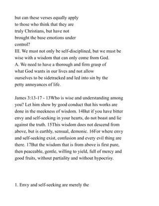 but can these verses equally apply
to those who think that they are
truly Christians, but have not
brought the base emotions under
control?
III. We must not only be self-disciplined, but we must be
wise with a wisdom that can only come from God.
A. We need to have a thorough and firm grasp of
what God wants in our lives and not allow
ourselves to be sidetracked and led into sin by the
petty annoyances of life.
James 3:13-17 - 13Who is wise and understanding among
you? Let him show by good conduct that his works are
done in the meekness of wisdom. 14But if you have bitter
envy and self-seeking in your hearts, do not boast and lie
against the truth. 15This wisdom does not descend from
above, but is earthly, sensual, demonic. 16For where envy
and self-seeking exist, confusion and every evil thing are
there. 17But the wisdom that is from above is first pure,
then peaceable, gentle, willing to yield, full of mercy and
good fruits, without partiality and without hypocrisy.
1. Envy and self-seeking are merely the
 