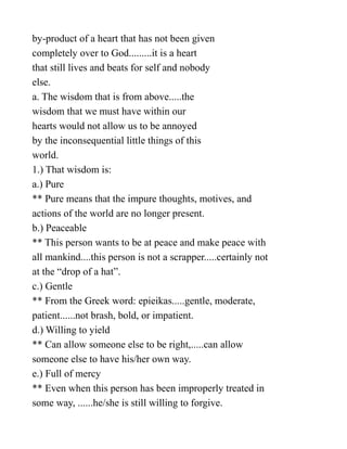 by-product of a heart that has not been given
completely over to God.........it is a heart
that still lives and beats for self and nobody
else.
a. The wisdom that is from above.....the
wisdom that we must have within our
hearts would not allow us to be annoyed
by the inconsequential little things of this
world.
1.) That wisdom is:
a.) Pure
** Pure means that the impure thoughts, motives, and
actions of the world are no longer present.
b.) Peaceable
** This person wants to be at peace and make peace with
all mankind....this person is not a scrapper.....certainly not
at the “drop of a hat”.
c.) Gentle
** From the Greek word: epieikas.....gentle, moderate,
patient......not brash, bold, or impatient.
d.) Willing to yield
** Can allow someone else to be right,.....can allow
someone else to have his/her own way.
e.) Full of mercy
** Even when this person has been improperly treated in
some way, ......he/she is still willing to forgive.
 