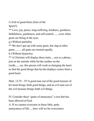 f.) Full of good fruits (fruit of the
Spirit?)
** Love, joy, peace, long-suffering, kindness, goodness,
faithfulness, gentleness, and self-control........even when
gnats are biting at the eyes.
g.) Without partiality
** We don’t put up with some gnats, but slap at other
gnats...........all gnats are treated equally.
h.) Without hypocrisy
** A Christian will display these traits.....not as a phony...
just on the outside while he/she seethes on the
inside.......no, this person will work at changing the heart
so that the good things that he/she displays comes from a
good heart.
Matt. 12:35 - 35“A good man out of the good treasure of
his heart brings forth good things, and an evil man out of
the evil treasure brings forth evil things.
IV. Consider these “gnats of annoyance” a test that has
been allowed of God.
A. If we cannot overcome in these little, petty
annoyances of life......how will we be overcomers
 