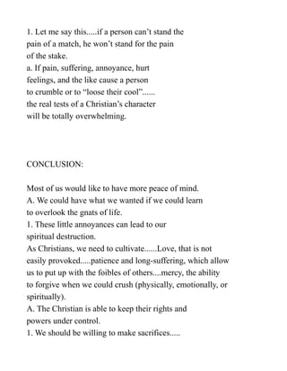 1. Let me say this.....if a person can’t stand the
pain of a match, he won’t stand for the pain
of the stake.
a. If pain, suffering, annoyance, hurt
feelings, and the like cause a person
to crumble or to “loose their cool”......
the real tests of a Christian’s character
will be totally overwhelming.
CONCLUSION:
Most of us would like to have more peace of mind.
A. We could have what we wanted if we could learn
to overlook the gnats of life.
1. These little annoyances can lead to our
spiritual destruction.
As Christians, we need to cultivate......Love, that is not
easily provoked.....patience and long-suffering, which allow
us to put up with the foibles of others....mercy, the ability
to forgive when we could crush (physically, emotionally, or
spiritually).
A. The Christian is able to keep their rights and
powers under control.
1. We should be willing to make sacrifices.....
 