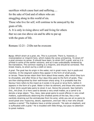sacrifices which cause hurt and suffering.....
for the sake of God and of others who are
struggling along in this world of sin.
Those who live for self, will continue to be annoyed by the
gnats of life.
A. It is only in rising above self and living for others
that we can rise above sin and be able to put up
with the gnats of life.
Romans 12:21 - 21Do not be overcom
Barnes Which strain at a gnat, etc. This is a proverb. There is, however, a
mistranslation or misprint here, which makes the verse unmeaning. To strain AT
a gnat conveys no sense. It should have been, to strain OUT a gnat; and so it is
printed in some of the earlier versions; and so it was undoubtedly rendered by
the translators. The common reading is a misprint, and should be corrected. The
Greek means, to strain out by a cloth or sieve.
A gnat. The gnat has its origin in the water, not in great rivers, but in pools and
marshes. In the stagnant waters they appear in the form of small grubs,
or larvae. These larvae retain their form about three weeks, after which they turn
to chrysalids; and after three or four days they pass to the form of gnats. They
are then distinguished by their well-known sharp sting. It is probable that the
Saviour here refers to the insect as it exists in its grub or larva form, before it
appears in the form of a gnat. Water is then its element, and those who were nice
in their drink would take pains to strain it out. Hence the proverb. See Calmet's
Dict., Art.Gnat. It is here used to denote a very small matter, as a camel is to
denote a large object. "You, Jews, take great pains to avoid offence in very small
matters, superstitiously observing the smallest points of the law, like a man
carefully straining out the animalculae from his wine; while you are at no pains to
avoid great sins--hypocrisy, deceit, oppression, and lust--like a man who should
swallow a camel." The Arabians have a similar proverb: "He eats an elephant, and
is suffocated with a gnat." He is troubled with little things, but pays no attention
to great matters.
 