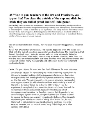 25"Woe to you, teachers of the law and Pharisees, you
hypocrites! You clean the outside of the cup and dish, but
inside they are full of greed and self-indulgence.
John Wesley, “Full of rapine and intemperance - The censure is double (taking intemperance in the
vulgar sense.) These miserable men procured unjustly what they used intemperately. No wonder tables
so furnished prove a snare, as many find by sad experience. Thus luxury punishes fraud while it feeds
disease with the fruits of injustice. But intemperance in the full sense takes in not only all kinds of
outward intemperance, particularly in eating and drinking, but all intemperate or immoderate desires,
whether of honour, gain, or sensual pleasure.
They are specialists in the non-essential. Here we see an obsession with appearance. It is all for
show.
Barnes Full of extortion and excess. The outside appeared well. The inside was
filled with the fruit of extortion, oppression, and wickedness. The meaning is, that
though they took much pains to appear well, yet they obtained a living by
extortion and crime. Their cups, neat as they appeared outward, were filled not
with the fruits of honest industry, but were extorted from the poor by wicked arts.
Instead of excess, many manuscripts and editions of the Greek Testament
read wickedness.
Calvin, “For you cleanse the outer part. Our Lord follows out the same statement,
and employs a figure for reproaching the scribes with being eagerly bent on
this single object of making a brilliant appearance before men. For by the
outer part of the dish he metaphorically expresses the outward appearance;
as if he had said, “You give yourselves no concern about any cleanness but
what appears outwardly, which is quite as if one were carefully to wash off
the filth of the dish without, but to leave it filthy within.” That the
expression is metaphorical is evident from the second clause, in which the
uncleanness within is condemned, because within they are full of
intemperance and extortion. He therefore reproves their hypocrisy, in not
endeavoring to regulate their life, except before the eyes of men, in order
to procure for themselves an empty reputation for holiness. Thus he recalls
them to the pure and sincere desire of a holy life. Cleanse first, he says,
that which is within; for it would be ridiculous to feast your eyes with
outward splendor, and yet to drink out of a cup full of dregs, or in other
respects filthy. [103]
 