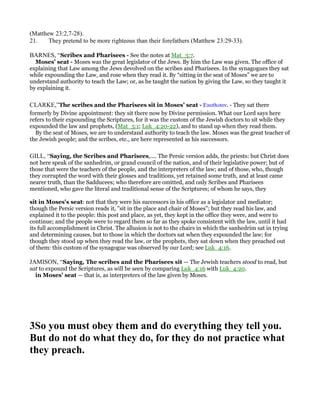 (Matthew 23:2,7-28).
21. They pretend to be more righteous than their forefathers (Matthew 23:29-33).
BARNES, “Scribes and Pharisees - See the notes at Mat_3:7.
Moses’ seat - Moses was the great legislator of the Jews. By him the Law was given. The office of
explaining that Law among the Jews devolved on the scribes and Pharisees. In the synagogues they sat
while expounding the Law, and rose when they read it. By “sitting in the seat of Moses” we are to
understand authority to teach the Law; or, as he taught the nation by giving the Law, so they taught it
by explaining it.
CLARKE,”The scribes and the Pharisees sit in Moses’ seat - Εκαθισαν. - They sat there
formerly by Divine appointment: they sit there now by Divine permission. What our Lord says here
refers to their expounding the Scriptures, for it was the custom of the Jewish doctors to sit while they
expounded the law and prophets, (Mat_5:1; Luk_4:20-22), and to stand up when they read them.
By the seat of Moses, we are to understand authority to teach the law. Moses was the great teacher of
the Jewish people; and the scribes, etc., are here represented as his successors.
GILL, “Saying, the Scribes and Pharisees,.... The Persic version adds, the priests: but Christ does
not here speak of the sanhedrim, or grand council of the nation, and of their legislative power; but of
those that were the teachers of the people, and the interpreters of the law; and of those, who, though
they corrupted the word with their glosses and traditions, yet retained some truth, and at least came
nearer truth, than the Sadducees; who therefore are omitted, and only Scribes and Pharisees
mentioned, who gave the literal and traditional sense of the Scriptures; of whom he says, they
sit in Moses's seat: not that they were his successors in his office as a legislator and mediator;
though the Persic version reads it, "sit in the place and chair of Moses"; but they read his law, and
explained it to the people: this post and place, as yet, they kept in the office they were, and were to
continue; and the people were to regard them so far as they spoke consistent with the law, until it had
its full accomplishment in Christ. The allusion is not to the chairs in which the sanhedrim sat in trying
and determining causes, but to those in which the doctors sat when they expounded the law; for
though they stood up when they read the law, or the prophets, they sat down when they preached out
of them: this custom of the synagogue was observed by our Lord; see Luk_4:16.
JAMISON, “Saying, The scribes and the Pharisees sit — The Jewish teachers stood to read, but
sat to expound the Scriptures, as will be seen by comparing Luk_4:16 with Luk_4:20.
in Moses’ seat — that is, as interpreters of the law given by Moses.
3So you must obey them and do everything they tell you.
But do not do what they do, for they do not practice what
they preach.
 