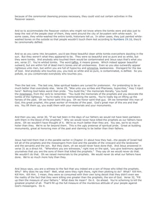 because of the ceremonial cleansing process necessary, they could void out certain activities in the
Passover season.
And so to accommodate the Passover visitors who might not know where the tombs were and also just to
keep the rest of the people clear of them, they went around the city of Jerusalem with white-wash. In
some cases, they white-washed the entire tomb, historians tell us. In other cases, they just painted white-
washed bones on the outside so that people wouldn't touch them lest according to Numbers 19:16, they'd
be ceremonially defiled.
And so as you came into Jerusalem, you'd see these beautiful clean white tombs everywhere dazzling in the
sun. But they weren't what they appeared to be. They were so beautiful and so pure and so white, but
they were tombs. And anybody who touched them would be contaminated and Jesus says that's what you
are, verse 27. You're whited tombs. The word taffos, it means graves. Which indeed appear beautiful
outward, but are within full of dead men's bones and all uncleanness. Even so you also outwardly appear
righteous unto men, but within you are full of hypocrisy and omnomia, lawlessness. Disregard for the law
of God. And anybody who touches you, you look so white and so pure, is contaminated, is defiled. So you
pollute, so you contaminate everybody who touches you.
Then the last one. The last one, false spiritual leaders are cursed for pretension. For pretending to be so
much better than everybody else. Verse 29, "Woe unto you scribes and Pharisees, hypocrites," may I inject
here? Nothing God hates worst than pride. "You build the," the memorials literally, "you build
the mnemeion, from the verb to remember. "You build the memorials of the prophets and you decorate the
tombs of the righteous." You're really in to memorializing the saints. You're really big on lifting up the
heroes of the past. Oh we honor saint this guy. Oh we honor saint that guy. Oh we remember this man of
God, this great prophet, this great worker of miracles of the past. God's great man of this era and that
era. You lift them up, you exalt them with your memorials and your monuments.
And then you say, verse 30, "If we had been in the days of our fathers we would not have been partakers
with them in the blood of the prophets." Why we would never have killed the prophets as our fathers have
done. Oh we wouldn't have thought of it. We're so much better than they are. You see, we're so much
holier than they. We're so far beyond them. This is the ugly pretense of spiritual pride. Great at building
monuments, great at honoring men of the past and claiming to be better than their fathers.
Jesus had told them that in the parable earlier in Chapter 21 about how they had...the people of Israel had
kill all of the prophets and the messengers from God and the parable of the vineyard and the landowner
and the servants and the son. But they claim, oh we would never have done that. And Jesus answered in
verse 31 as a direct hit. "Wherefore you are witnesses," right now on the spot, "you give testimony against
yourselves that you are the sons of them that killed the prophets." They say oh we would never do that.
We wouldn't do that. Oh we raised memorials to the prophets. We would never do what our fathers have
done. We're so much more holy than they.
And Jesus says, you are a witness to the fact that you indeed are a son of those who killed the prophets.
Why? Why does He say that? Well, what were they right there, right then plotting to do? What? Kill Him.
Kill Him. Kill Him. I mean, they were so consumed with their own lying deceit that they didn't even see
the reality of the fact that they were killing one greater than the prophets, the son of God. Verse 32, "Fill
up then the measure of your fathers." What does He mean? Do it. Go ahead. You're scheming to kill the
greatest prophet of all. That'll fill up the full measure of the murderous attitude of your people against
God's messengers. Do it.
 
