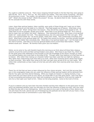 You ought to underline verse 32. That's Jesus resigning Himself overtly to the fact that they were going to
take His life. Do it. Do it. Fill it up. No, they weren't any better. They were worse if anything. And then
He pronounces a curse. "You snakes, you generation of vipers. How can you escape the damnation of
hell?" What's the answer to that? What's the answer? No way. He damns them to hell. Snakes, vipers,
let me conclude this with these words.
Listen, these false spiritual leaders, listen carefully, were guilty of these things and I want you to listen
because I'm going to turn the table on it a little bit. They kept people out of heaven. What does a true
spiritual leader do? What? Brings them into heaven. They did all they could to send people to hell. To
make them as evil as possible, double sons of hell. What does a true spiritual leader do? He is used by
God to make men not hellish, but what? Righteous. They subverted the truth. What does a true spiritual
leader do? Leads people into truth. They appeared pious, but only used people for their own gain. What
does a true spiritual leader do? He serves people, meets their needs. They contaminate everybody they
touch. What does a true spiritual leader do? He makes holy anyone he touches. And they proudly thought
themselves to be better than everybody else. What does a true spiritual leader say? I am the least of all
the chief of sinners. God help us to be true spiritual leaders and to avoid these false leaders. People
beware would you? Beware. Be thankful God's given you true leaders.
Father, we do come to You with thankful hearts this morning as we think about all these false religious
systems around the world and false spiritual leaders every place. We'd have to say thank You, thank You
for the great grace that redeemed us and brought us into the knowledge of the Savior, brought us under
true spiritual leaders who could feed us the bread of life. Through rather than leading us to hell have led us
to heaven. Who rather than making our character hellish have been used that we might be righteous.
Who rather than undermining truth have lead us to truth, rather than reversing divine values have taught
us God's priorities. Who rather than using us for their own gain have served us for our own needs. Who
rather than contaminate us have made us to be holy and who rather than exercise pride have shown us
humility.
Thank You oh God that we have so been influenced by Your choice servants. And Lord God we pray that
any in this congregation today who are under the influence of false spiritual leaders will be delivered from
that for Your glory and their eternal blessing. While your heads are bowed in a closing moment, if you
don't know the Lord Jesus Christ as your Savior, we would offer to you that same Savior. And if the Spirit
of God is prompting and pulling at your heart and revealing to you the need for Christ and the reality of
who He is, then open your heart to him. Follow not the lying prophets. Come to the truth of Christ.
If you're a believer and you have been less than thankful and less than reflective on the good grace of God,
which has bestowed salvation upon you and kept you from the influence of these evil ones, may your heart
be filled this day with a new thanksgiving. And if you desire to be a part of the family of God, desire to be
one who hears the truth, desires too out of thanksgiving and gratitude serve God with all your heart, I trust
you'll make those kinds of commitments in your heart today.
Barnes
 