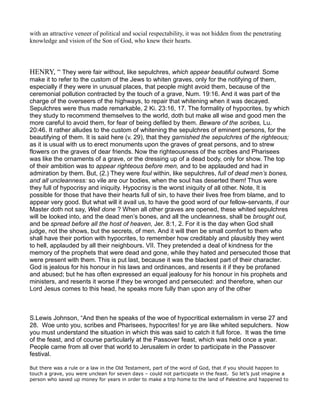 with an attractive veneer of political and social respectability, it was not hidden from the penetrating
knowledge and vision of the Son of God, who knew their hearts.
HENRY, “ They were fair without, like sepulchres, which appear beautiful outward. Some
make it to refer to the custom of the Jews to whiten graves, only for the notifying of them,
especially if they were in unusual places, that people might avoid them, because of the
ceremonial pollution contracted by the touch of a grave, Num. 19:16. And it was part of the
charge of the overseers of the highways, to repair that whitening when it was decayed.
Sepulchres were thus made remarkable, 2 Ki. 23:16, 17. The formality of hypocrites, by which
they study to recommend themselves to the world, doth but make all wise and good men the
more careful to avoid them, for fear of being defiled by them. Beware of the scribes, Lu.
20:46. It rather alludes to the custom of whitening the sepulchres of eminent persons, for the
beautifying of them. It is said here (v. 29), that they garnished the sepulchres of the righteous;
as it is usual with us to erect monuments upon the graves of great persons, and to strew
flowers on the graves of dear friends. Now the righteousness of the scribes and Pharisees
was like the ornaments of a grave, or the dressing up of a dead body, only for show. The top
of their ambition was to appear righteous before men, and to be applauded and had in
admiration by them. But, (2.) They were foul within, like sepulchres, full of dead men’s bones,
and all uncleanness: so vile are our bodies, when the soul has deserted them! Thus were
they full of hypocrisy and iniquity. Hypocrisy is the worst iniquity of all other. Note, It is
possible for those that have their hearts full of sin, to have their lives free from blame, and to
appear very good. But what will it avail us, to have the good word of our fellow-servants, if our
Master doth not say, Well done ? When all other graves are opened, these whited sepulchres
will be looked into, and the dead men’s bones, and all the uncleanness, shall be brought out,
and be spread before all the host of heaven, Jer. 8:1, 2. For it is the day when God shall
judge, not the shows, but the secrets, of men. And it will then be small comfort to them who
shall have their portion with hypocrites, to remember how creditably and plausibly they went
to hell, applauded by all their neighbours. VII. They pretended a deal of kindness for the
memory of the prophets that were dead and gone, while they hated and persecuted those that
were present with them. This is put last, because it was the blackest part of their character.
God is jealous for his honour in his laws and ordinances, and resents it if they be profaned
and abused; but he has often expressed an equal jealousy for his honour in his prophets and
ministers, and resents it worse if they be wronged and persecuted: and therefore, when our
Lord Jesus comes to this head, he speaks more fully than upon any of the other
S.Lewis Johnson, “And then he speaks of the woe of hypocritical externalism in verse 27 and
28. Woe unto you, scribes and Pharisees, hypocrites! for ye are like whited sepulchers. Now
you must understand the situation in which this was said to catch it full force. It was the time
of the feast, and of course particularly at the Passover feast, which was held once a year.
People came from all over that world to Jerusalem in order to participate in the Passover
festival.
But there was a rule or a law in the Old Testament, part of the word of God, that if you should happen to
touch a grave, you were unclean for seven days – could not participate in the feast. So let’s just imagine a
person who saved up money for years in order to make a trip home to the land of Palestine and happened to
 