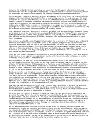 come into the land and walk near a cemetery and accidentally stumble against a tombstone which was
almost invisible amid the overgrowth or undergrowth, and discovered that he was now ceremonially unclean
for seven days, and therefore could not enjoy the time which he had intended to have as vacation.
So they were very cooperative with them, and they whitewashed all the tombs before the time of the feasts,
so you wouldn’t stumble over them and therefore be ceremonially unclean. The Lord Jesus uses this as an
illustration. He says you blind Pharisees, why you’re like whited sepulchers which indeed appear outwardly
beautiful, but just as inside that grave there are bones and corruption, so inside your outward exterior of
religion and righteousness and observance of the details of the Mosaic Law, there is inside of you hypocrisy
and inequity, and I think also he implies by this that just as you ought to avoid those graves in order that
you might not become unclean ceremonially, you ought to avoid these men, these scribes and Pharisees, who
are so wicked within but who appear so righteous and beautiful outside.
That’s a word for preachers. Some time, a long time, well a long time ago, now, fourteen years ago, I heard
a man speak at one of our commencement services at Dallas Seminary, and he said, “It is my observation,”
as he spoke to the crowd, “That when you see a man who always looks pious you had better watch him.
He’s apt to lie about other things too.” [Laughter] Now that’s right in the spirit of what our Lord is saying
here. Whitewash.
Now finally he speaks of the woe of hypocritical veneration. He says in verse 29, Woe unto you, scribes and
Pharisees, hypocrites! because you build the tombs of the prophets, and garnish the sepulchers of the
righteous, and you say, If we had been in the days of our fathers, we would not have been partakers with
them in the blood of the prophets. So they honored the dead prophets but killed the living, Great Prophet
who was in their midst at that very time. By the very fact that they did what they did they proved
themselves to be exactly what they were saying, but in a sense which they did not understand, the sons of
their fathers who were before them.
There is a Latin proverb that says it’s permitted that he be divine while he’s not living. That’s what we tend
to do. We tend to see a person who was not very popular while he was living after he has died as a rather
remarkable and unusual man. And so they did.
And incidentally in the Bible you can see some evidence of this very practice, and if you travel in
the land of Palestine or in the East today, you will know that’s true, because they love to venerate the place
of burial of the ancient saints. And so you can go to the places where David was buried. Peter when he was
preaching on the day of Pentecost said in the midst of his sermon, when he mentioned David, his grave is
still with us today. They honor David, and honored him by whitewashing his tomb, building memorials about
it. You can see where Abraham is supposed to have been buried and so on. It was characteristic.
But these men who were doing this, honoring these great men of the Old Testament by garnishing their
tombs, at the same time were killing the prophets down through the ages. And now in the person of our
Lord Jesus, the Prophet is before them. So here was a generation that was ready to honor—we’ll I’m sure
that they would they would have rejected this—but what they were doing is they were ready to kill the Lord
Jesus in honor of Moses, and if they had lived in the day of Moses they would have killed Moses in honor of
Abraham. Just as today, in honor of the apostles, they desire to put to death those who preach the apostles’
doctrine. It is characteristic of our human nature to do that.
Now does that have any application to us? Why it certainly does. When I was in Scotland, the land of the
Scottish Reformation of John Knox, 1960, four hundred years after the event in which the Scottish
Reformation really came to its own, 1560, Reformation Sunday, honoring the four hundred year anniversary
of the Reformation, was held all over the land of Scotland.
But if you went into churches of Scotland, one after the other, there are some fine churches still that are
preaching the gospel there, but generally speaking if you went into church after church you would not hear
the gospel of the Lord Jesus spoken at all. You would not hear the doctrine that John Knox proclaimed. We
can have Reformation Sundays, and say we are Reformed in our doctrine, but we don’t know anything about
the doctrine of total depravity and the bondage of the will which the Reformers proclaim. We say this is
Reformation Sunday, we have Reformation theology, but we don’t proclaim and do not believe often the
unconditional election of the saints of God.
We say we are following the reformers in doctrine, but we do not say anything about the fact that that
atonement was definite and purposeful and designed to save a certain group of people. We do not say that
we believe in the efficacious working of the Holy Spirit by which he alone brings a man to faith in Christ, and
that if that does not take place, he cannot come. No man can come to me except the Father which hath sent
me. Draw him, but at the same breath, in the same breath at which we deny that doctrine we can say we
are Reformed in our teaching. You see, we are really the sons of, not the fathers, but we are the sons of the
Pharisees. We are the sons of the fathers who murdered the prophets too often.
 