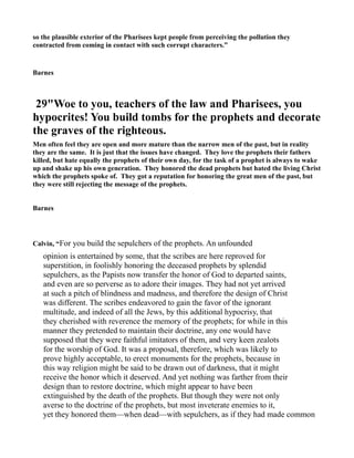 so the plausible exterior of the Pharisees kept people from perceiving the pollution they
contracted from coming in contact with such corrupt characters.”
Barnes
29"Woe to you, teachers of the law and Pharisees, you
hypocrites! You build tombs for the prophets and decorate
the graves of the righteous.
Men often feel they are open and more mature than the narrow men of the past, but in reality
they are the same. It is just that the issues have changed. They love the prophets their fathers
killed, but hate equally the prophets of their own day, for the task of a prophet is always to wake
up and shake up his own generation. They honored the dead prophets but hated the living Christ
which the prophets spoke of. They got a reputation for honoring the great men of the past, but
they were still rejecting the message of the prophets.
Barnes
Calvin, “For you build the sepulchers of the prophets. An unfounded
opinion is entertained by some, that the scribes are here reproved for
superstition, in foolishly honoring the deceased prophets by splendid
sepulchers, as the Papists now transfer the honor of God to departed saints,
and even are so perverse as to adore their images. They had not yet arrived
at such a pitch of blindness and madness, and therefore the design of Christ
was different. The scribes endeavored to gain the favor of the ignorant
multitude, and indeed of all the Jews, by this additional hypocrisy, that
they cherished with reverence the memory of the prophets; for while in this
manner they pretended to maintain their doctrine, any one would have
supposed that they were faithful imitators of them, and very keen zealots
for the worship of God. It was a proposal, therefore, which was likely to
prove highly acceptable, to erect monuments for the prophets, because in
this way religion might be said to be drawn out of darkness, that it might
receive the honor which it deserved. And yet nothing was farther from their
design than to restore doctrine, which might appear to have been
extinguished by the death of the prophets. But though they were not only
averse to the doctrine of the prophets, but most inveterate enemies to it,
yet they honored them—when dead—with sepulchers, as if they had made common
 