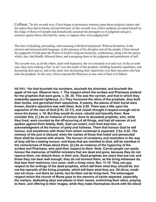 Coffman, “In this seventh woe, Christ began to pronounce sentence upon those religious leaders and
the nation they had so basely led and betrayed. In this seventh woe, Christ suddenly revealed himself as
the Judge of those evil people and dramatically assumed the prerogatives of judgment and gave
sentence against those who had the vanity to suppose they were judging him!
The time of pleading, persuading, and reasoning with them had passed. Without hesitation, in the
clearest and most powerful language, in the presence of his disciples and all the people, Christ uttered
the judgment of God upon the flower of Israel's religious hierarchy, condemning, along with the nation
which, alas, had blindly followed them, and consigning them to the judgment and punishment of hell.
The seventh woe, as all the others, dealt with hypocrisy, the sin reiterated over and over. In the seventh
case, they were making a fine "to do" over the tombs of the prophets, building beautiful sepulchres, and
decorating their graves, and at the same time declaiming their superiority over their ancestors who had
slain the prophets. In this woe, Christ exposed the Pharisees as true sons of their evil fathers.
HE RY, “for that toucheth his ministers, toucheth his Anointed, and toucheth the
apple of his eye. Observe here, 1. The respect which the scribes and Pharisees pretend
for the prophets that were gone, v. 29, 30. This was the varnish, and that in which they
outwardly appeared righteous. (1.) They honoured the relics of the prophets, they built
their tombs, and garnished their sepulchres. It seems, the places of their burial were
known, David’s sepulchre was with them, Acts 2:29. There was a title upon the
sepulchre of the man of God (2 Ki. 23:17), and Josiah thought it respect enough not to
move his bones, v. 18. But they would do more, rebuild and beautify them. Now
consider this, [1.] As an instance of honour done to deceased prophets, who, while
they lived, were counted as the off-scouring of all things, and had all manner of evil
spoken against them falsely. Note, God can extort, even from bad men, an
acknowledgment of the honour of piety and holiness. Them that honour God he will
honour, and sometimes with those from whom contempt is expected, 2 Sa. 6:22. The
memory of the just is blessed, when the names of those that hated and persecuted
them shall be covered with shame. The honour of constancy and resolution in the way
of duty will be a lasting honour; and those that are manifest to God, will be manifest in
the consciences of those about them. [2.] As an instance of the hypocrisy of the
scribes and Pharisees, who paid their respect to them. Note, Carnal people can easily
honour the memories of faithful ministers that are dead and gone, because they do not
reprove them, nor disturb them, in their sins. Dead prophets are seers that see not, and
those they can bear well enough; they do not torment them, as the living witnesses do,
that bear their testimony viva voce—with a living voice, Rev. 11:10. They can pay
respect to the writings of the dead prophets, which tell them what they should be; but
not the reproofs of the living prophets, which tell them what they are. Sit divus, modo
non sit vivus—Let there be saints; but let them not be living here. The extravagant
respect which the church of Rome pays to the memory of saints departed, especially
the martyrs, dedicating days and places to their names, enshrining their relics, praying
to them, and offering to their images, while they make themselves drunk with the blood
 